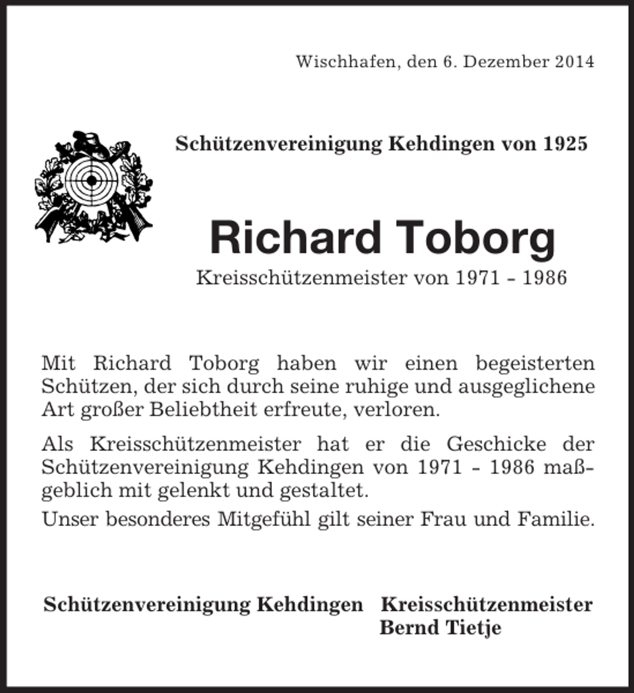 <p>Wischhafen, den 6. Dezember 2014<br />Schützenvereinigung Kehdingen von 1925<br />Richard Toborg<br />Kreisschützenmeister von 1971 - 1986<br />Mit Richard Toborg haben wir einen begeisterten Schützen, der sich durch seine ruhige und ausgeglichene Art großer Beliebtheit erfreute, verloren.<br />Als Kreisschützenmeister hat er die Geschicke der Schützenvereinigung Kehdingen von 1971 - 1986 maßgeblich mit gelenkt und gestaltet.<br />Unser besonderes Mitgefühl gilt seiner Frau und Familie.<br />Schützenvereinigung Kehdingen Kreisschützenmeister<br />Bernd Tietje</p>
