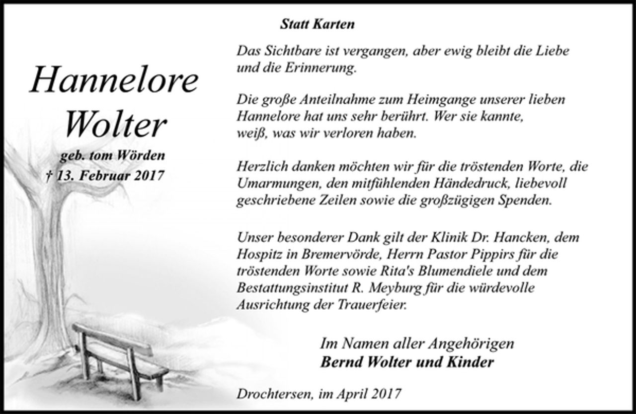 <p>Statt Karten</p><p>Hannelore<br />Wolter</p><p>geb. tom Wörden</p><p>† 13. Februar 2017<br />Das Sichtbare ist vergangen, aber ewig bleibt die Liebe<br />und die Erinnerung.</p><p>Die große Anteilnahme zum Heimgange unserer lieben<br />Hannelore hat uns sehr berührt. Wer sie kannte,<br />weiß, was wir verloren haben.</p><p>Herzlich danken möchten wir für die tröstenden Worte, die<br />Umarmungen, den mitfühlenden Händedruck, liebevoll<br />geschriebene Zeilen sowie die großzügigen Spenden.</p><p>Unser besonderer Dank gilt der Klinik Dr. Hancken, dem<br />Hospitz in Bremervörde, Herrn Pastor Pippirs für die<br />tröstenden Worte sowie Rita's Blumendiele und dem<br />Bestattungsinstitut R. Meyburg für die würdevolle<br />Ausrichtung der Trauerfeier.</p><p>Im Namen aller Angehörigen</p><p>Bernd Wolter und Kinder</p><p>Drochtersen, im April 2017</p>