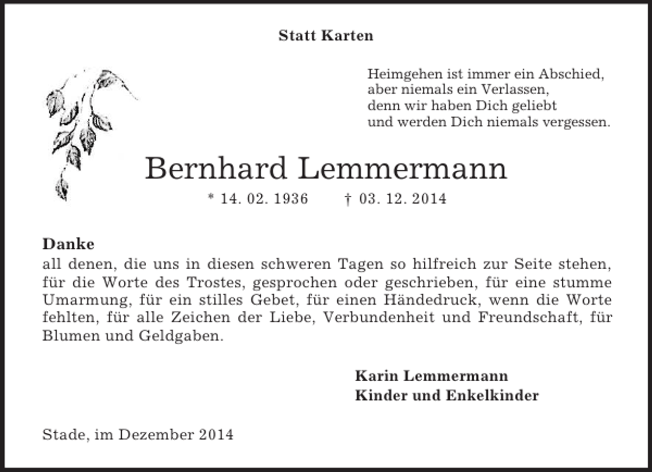<p>Statt Karten<br />Heimgehen ist immer ein Abschied,<br />aber niemals ein Verlassen,<br />denn wir haben Dich geliebt<br />und werden Dich niemals vergessen.<br />Bernhard Lemmermann<br />* 14. 02. 1936 † 03. 12. 2014</p><p>Danke<br />all denen, die uns in diesen schweren Tagen so hilfreich zur Seite stehen, für die Worte des Trostes, gesprochen oder geschrieben, für eine stumme Umarmung, für ein stilles Gebet, für einen Händedruck, wenn die Worte fehlten, für alle Zeichen der Liebe, Verbundenheit und Freundschaft, für Blumen und Geldgaben.<br />Karin Lemmermann<br />Kinder und Enkelkinder<br />Stade, im Dezember 2014</p>