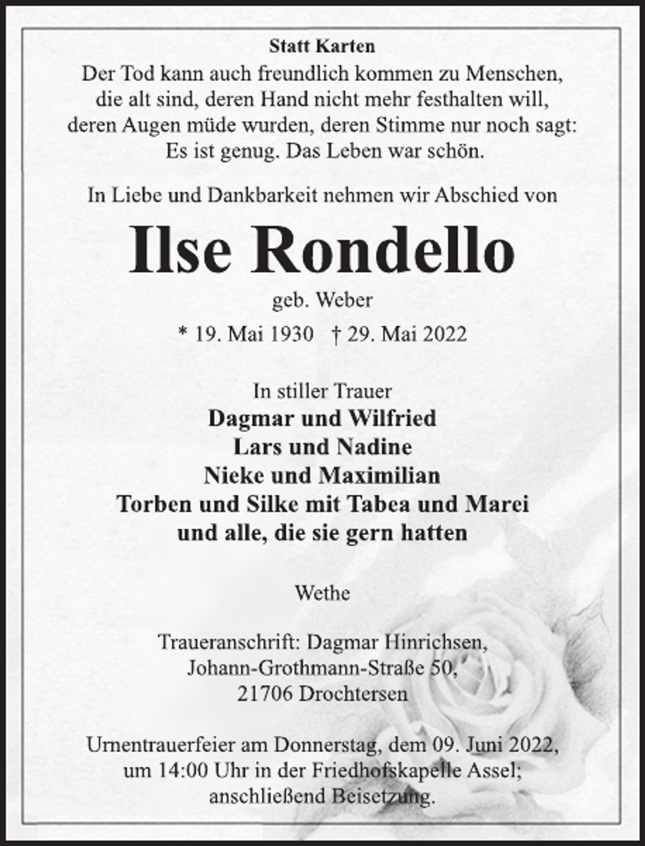 <p>Statt Karten<br />Der Tod kann auch freundlich kommen zu Menschen,<br />die alt sind, deren Hand nicht mehr festhalten will,<br />deren Augen müde wurden, deren Stimme nur noch sagt:<br />Es ist genug. Das Leben war schön.<br />In Liebe und Dankbarkeit nehmen wir Abschied von<br />Ilse Rondello<br />geb. Weber<br />* 19. Mai 1930 † 29. Mai 2022<br />In stiller Trauer<br />Dagmar und Wilfried<br />Lars und Nadine<br />Nieke und Maximilian<br />Torben und Silke mit Tabea und Marei<br />und alle, die sie gern hatten<br />Wethe<br />Traueranschrift: Dagmar Hinrichsen,<br />Johann-Grothmann-Straße 50,<br />21706 Drochtersen<br />Urnentrauerfeier am Donnerstag, dem 09. Juni 2022,<br />um 14:00 Uhr in der Friedhofskapelle Assel;<br />anschließend Beisetzung.</p>