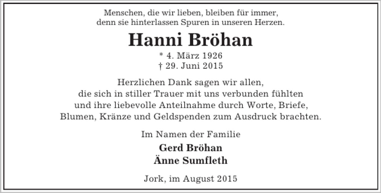 <p>Menschen, die wir lieben, bleiben für immer,<br />denn sie hinterlassen Spuren in unseren Herzen.<br />Hanni Bröhan<br />* 4. März 1926<br />† 29. Juni 2015<br />Herzlichen Dank sagen wir allen,<br />die sich in stiller Trauer mit uns verbunden fühlten<br />und ihre liebevolle Anteilnahme durch Worte, Briefe,<br />Blumen, Kränze und Geldspenden zum Ausdruck brachten.<br />Im Namen der Familie<br />Gerd Bröhan<br />Änne Sumfleth<br />Jork, im August 2015</p>