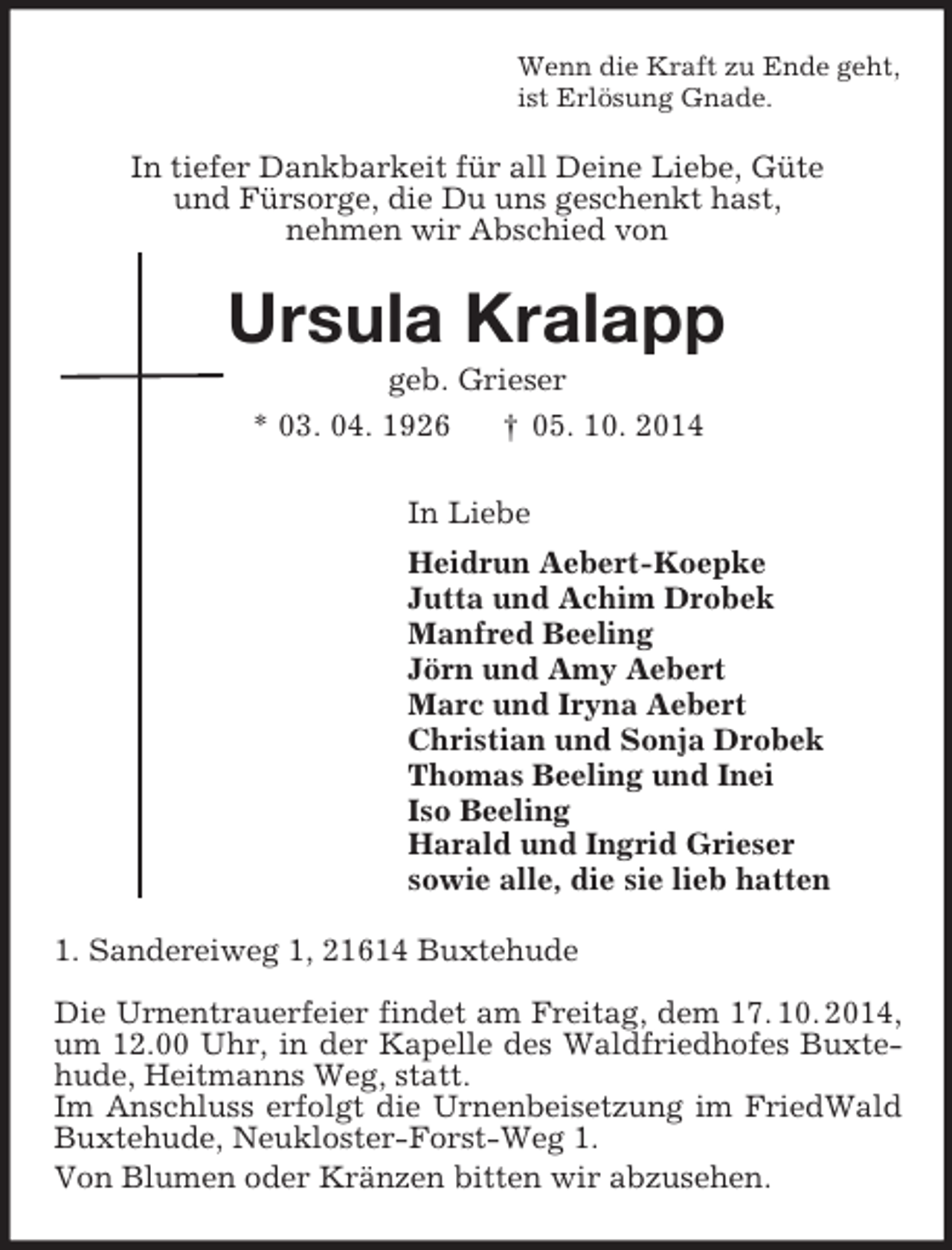 <p>Wenn die Kraft zu Ende geht,<br />ist Erlösung Gnade.<br />In tiefer Dankbarkeit für all Deine Liebe, Güte<br />und Fürsorge, die Du uns geschenkt hast,<br />nehmen wir Abschied von<br />Ursula Kralapp<br />geb. Grieser<br />* 03. 04. 1926 † 05. 10. 2014<br />In Liebe<br />Heidrun Aebert-Koepke<br />Jutta und Achim Drobek<br />Manfred Beeling<br />Jörn und Amy Aebert<br />Marc und Iryna Aebert<br />Christian und Sonja Drobek<br />Thomas Beeling und Inei<br />Iso Beeling<br />Harald und Ingrid Grieser<br />sowie alle, die sie lieb hatten<br />1. Sandereiweg 1, 21614 Buxtehude</p><p>Die Urnentrauerfeier findet am Freitag, dem 17. 10. 2014, um 12.00 Uhr, in der Kapelle des Waldfriedhofes Buxtehude, Heitmanns Weg, statt.<br />Im Anschluss erfolgt die Urnenbeisetzung im FriedWald Buxtehude, Neukloster-Forst-Weg 1.<br />Von Blumen oder Kränzen bitten wir abzusehen.</p>