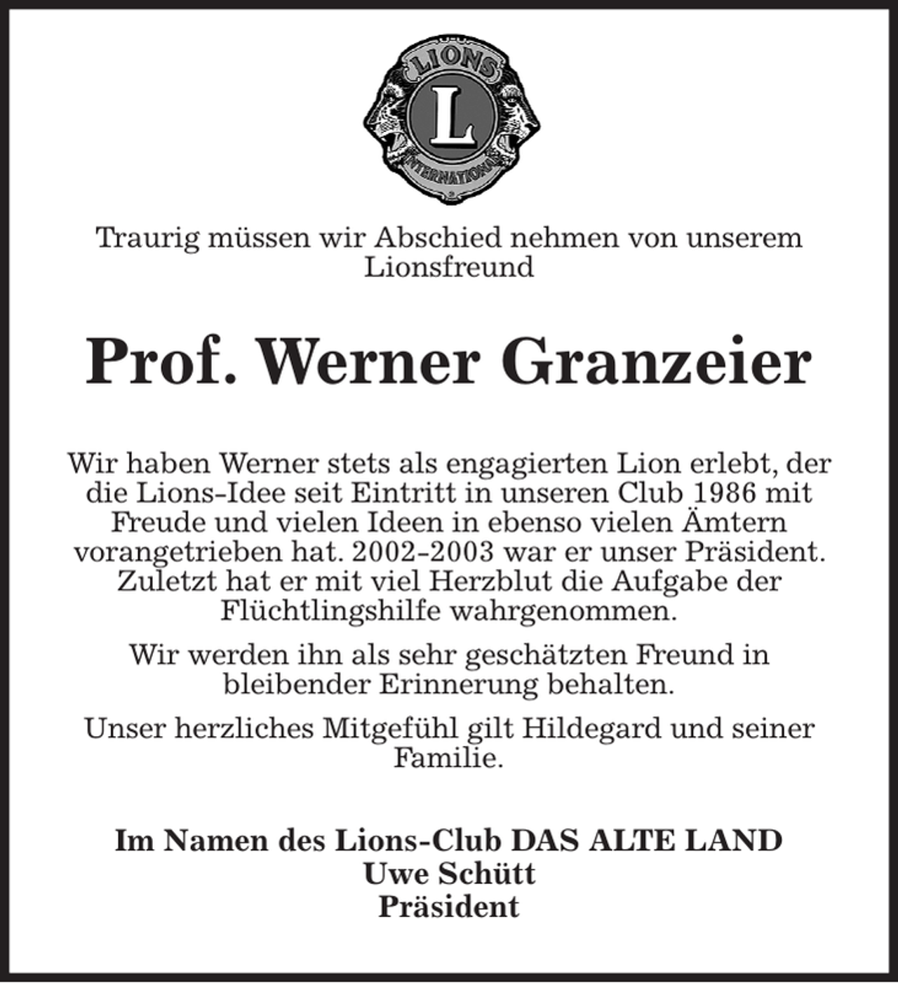 <p>Statt Karten</p><p>Traurig müssen wir Abschied nehmen von unserem<br />Lionsfreund<br />Prof. Werner Granzeier<br />Wir haben Werner stets als engagierten Lion erlebt, der die Lions-Idee seit Eintritt in unseren Club 1986 mit Freude und vielen Ideen in ebenso vielen Ämtern<br />vorangetrieben hat. 2002-2003 war er unser Präsident. Zuletzt hat er mit viel Herzblut die Aufgabe der<br />Flüchtlingshilfe wahrgenommen.<br />Wir werden ihn als sehr geschätzten Freund in<br />bleibender Erinnerung behalten.<br />Unser herzliches Mitgefühl gilt Hildegard und seiner Familie.<br />Im Namen des Lions-Club DAS ALTE LAND<br />Uwe Schütt<br />Präsident</p>