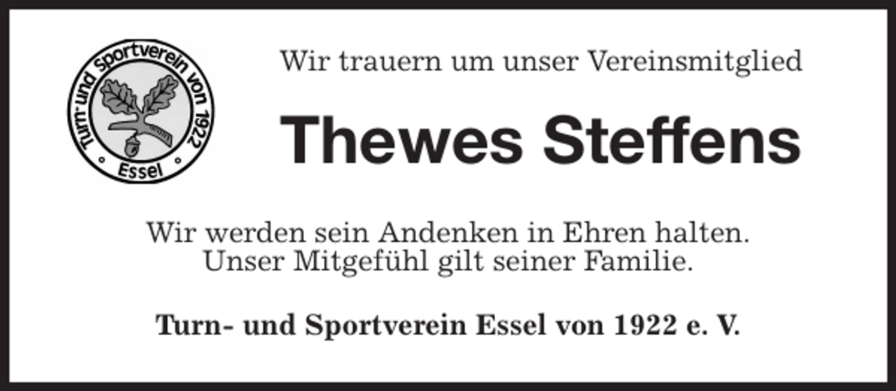 <p>Wir trauern um unser Vereinsmitglied<br />Thewes Steffens<br />Wir werden sein Andenken in Ehren halten.<br />Unser Mitgefühl gilt seiner Familie.<br />Turn- und Sportverein Essel von 1922 e. V.</p>