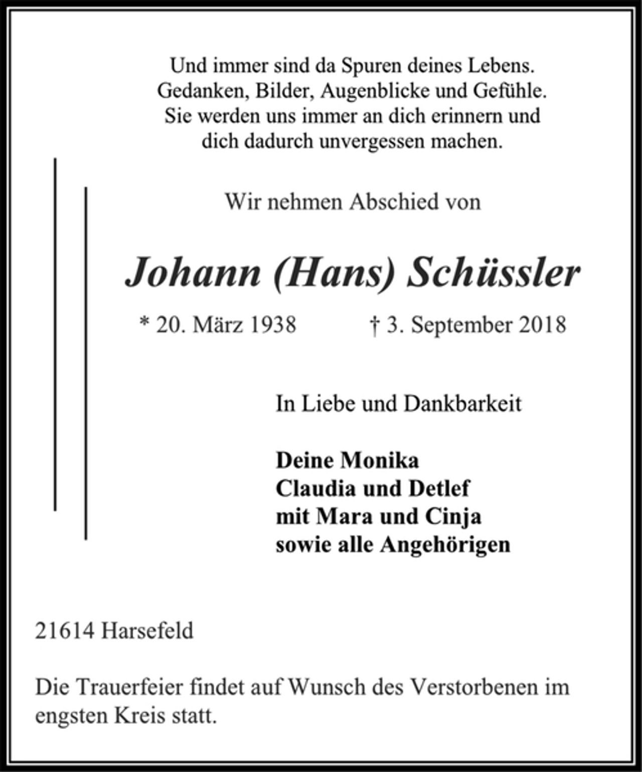 <p>Und immer sind da Spuren deines Lebens.<br />Gedanken, Bilder, Augenblicke und Gefühle.<br />Sie werden uns immer an dich erinnern und<br />dich dadurch unvergessen machen.<br />Wir nehmen Abschied von<br />Johann (Hans) Schüssler<br />* 20. März 1938 † 3. September 2018<br />In Liebe und Dankbarkeit<br />Deine Monika<br />Claudia und Detlef<br />mit Mara und Cinja<br />sowie alle Angehörigen<br />21614 Harsefeld<br />Die Trauerfeier findet auf Wunsch des Verstorbenen im<br />engsten Kreis statt.</p>