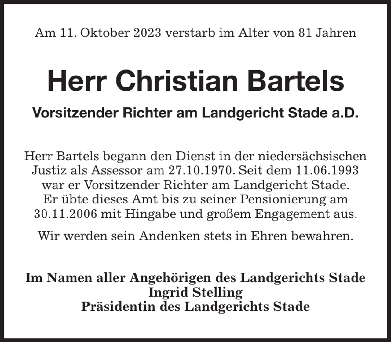 <p>Am 11. Oktober 2023 verstarb im Alter von 81 Jahren<br />Herr Christian Bartels<br />Vorsitzender Richter am Landgericht Stade a.D.<br />Herr Bartels begann den Dienst in der niedersächsischen Justiz als Assessor am 27.10.1970. Seit dem 11.06.1993 war er Vorsitzender Richter am Landgericht Stade.<br />Er übte dieses Amt bis zu seiner Pensionierung am 30.11.2006 mit Hingabe und großem Engagement aus.<br />Wir werden sein Andenken stets in Ehren bewahren.<br />Im Namen aller Angehörigen des Landgerichts Stade<br />Ingrid Stelling<br />Präsidentin des Landgerichts Stade</p>