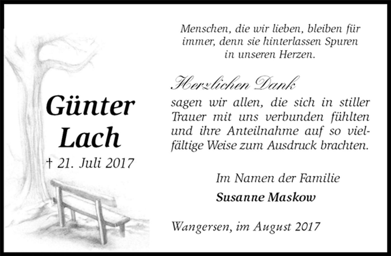 <p>Menschen, die wir lieben, bleiben für<br />immer, denn sie hinterlassen Spuren<br />in unseren Herzen.<br />Herzlichen Dank<br />sagen wir allen, die sich in stiller Trauer mit uns verbunden fühlten und ihre Anteilnahme auf so vielfältige Weise zum Ausdruck brachten.</p><p>Im Namen der Familie<br />Susanne Maskow<br />Wangersen, im August 2017<br />Günter<br />Lach<br />† 21. Juli 2017</p>