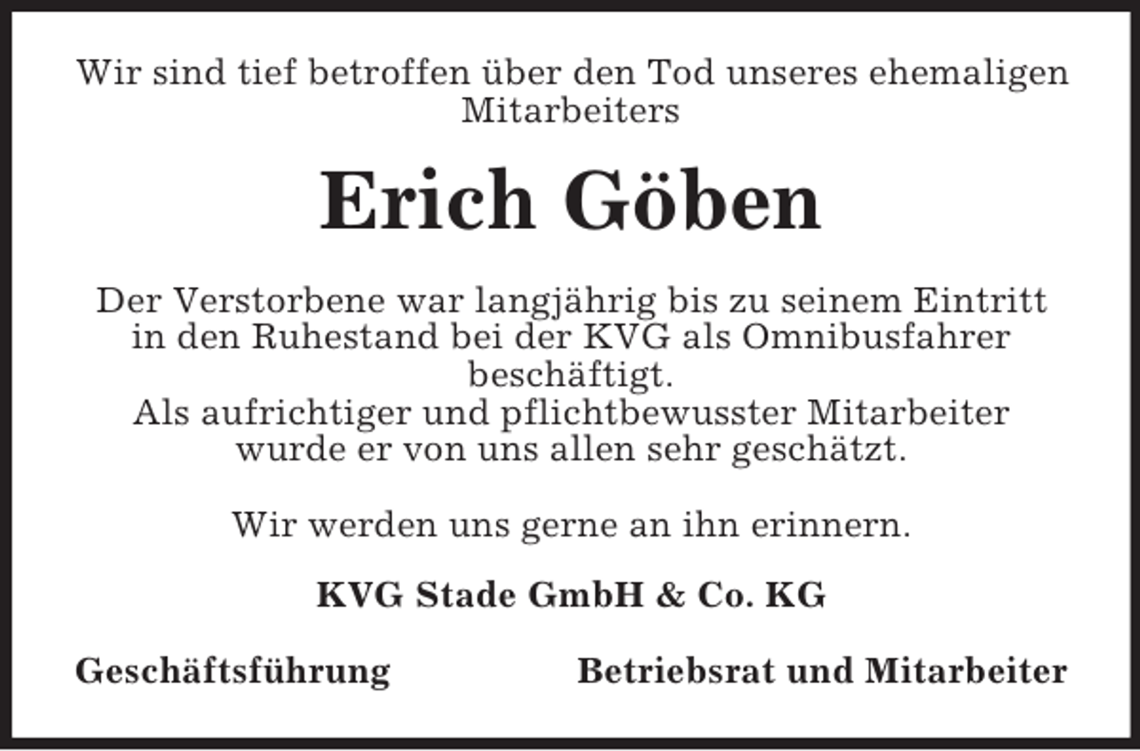<p>Wir sind tief betroffen über den Tod unseres ehemaligen<br />Mitarbeiters</p><p>Erich Göben<br />Der Verstorbene war langjährig bis zu seinem Eintritt<br />in den Ruhestand bei der KVG als Omnibusfahrer<br />beschäftigt.<br />Als aufrichtiger und pflichtbewusster Mitarbeiter<br />wurde er von uns allen sehr geschätzt.<br />Wir werden uns gerne an ihn erinnern.<br />KVG Stade GmbH &amp; Co. KG<br />Geschäftsführung</p><p>Betriebsrat und Mitarbeiter</p>