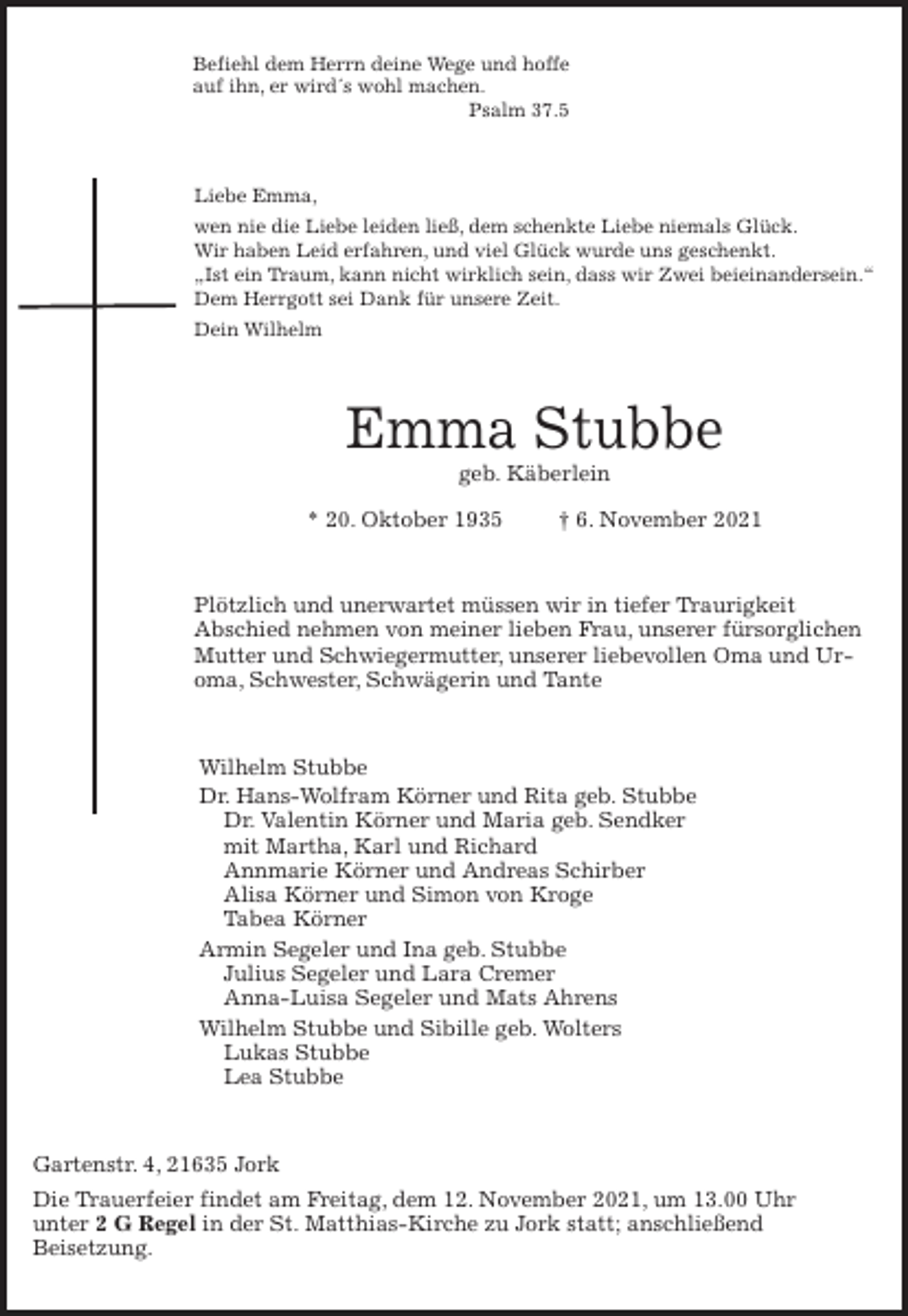 <p>Befiehl dem Herrn deine Wege und hoffe<br />auf ihn, er wird´s wohl machen.<br />Psalm 37.5<br />Liebe Emma,<br />wen nie die Liebe leiden ließ, dem schenkte Liebe niemals Glück.<br />Wir haben Leid erfahren, und viel Glück wurde uns geschenkt.<br />„Ist ein Traum, kann nicht wirklich sein, dass wir Zwei beieinandersein.“<br />Dem Herrgott sei Dank für unsere Zeit.<br />Dein Wilhelm<br />Emma Stubbe<br />geb. Käberlein<br />* 20. Oktober 1935 † 6. November 2021<br />Plötzlich und unerwartet müssen wir in tiefer Traurigkeit<br />Abschied nehmen von meiner lieben Frau, unserer fürsorglichen Mutter und Schwiegermutter, unserer liebevollen Oma und Uroma, Schwester, Schwägerin und Tante<br />Wilhelm Stubbe<br />Dr. Hans-Wolfram Körner und Rita geb. Stubbe<br />Dr. Valentin Körner und Maria geb. Sendker<br />mit Martha, Karl und Richard<br />Annmarie Körner und Andreas Schirber<br />Alisa Körner und Simon von Kroge<br />Tabea Körner<br />Armin Segeler und Ina geb. Stubbe<br />Julius Segeler und Lara Cremer<br />Anna-Luisa Segeler und Mats Ahrens<br />Wilhelm Stubbe und Sibille geb. Wolters<br />Lukas Stubbe<br />Lea Stubbe<br />Gartenstr. 4, 21635 Jork<br />Die Trauerfeier findet am Freitag, dem 12. November 2021, um 13.00 Uhr<br />unter 2 G Regel in der St. Matthias-Kirche zu Jork statt; anschließend<br />Beisetzung.</p>