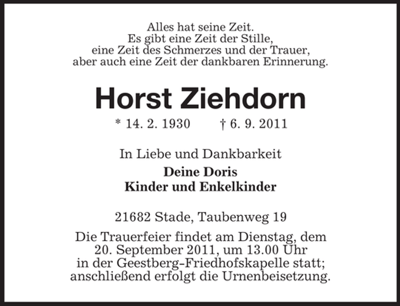 <p>Alles hat seine Zeit.<br />Es gibt eine Zeit der Stille,<br />eine Zeit des Schmerzes und der Trauer,<br />aber auch eine Zeit der dankbaren Erinnerung.</p><p>Horst Ziehdorn<br />* 14. 2. 1930</p><p>† 6. 9. 2011</p><p>In Liebe und Dankbarkeit<br />Deine Doris<br />Kinder und Enkelkinder<br />21682 Stade, Taubenweg 19<br />Die Trauerfeier findet am Dienstag, dem<br />20. September 2011, um 13.00 Uhr<br />in der Geestberg-Friedhofskapelle statt;<br />anschließend erfolgt die Urnenbeisetzung.</p>
