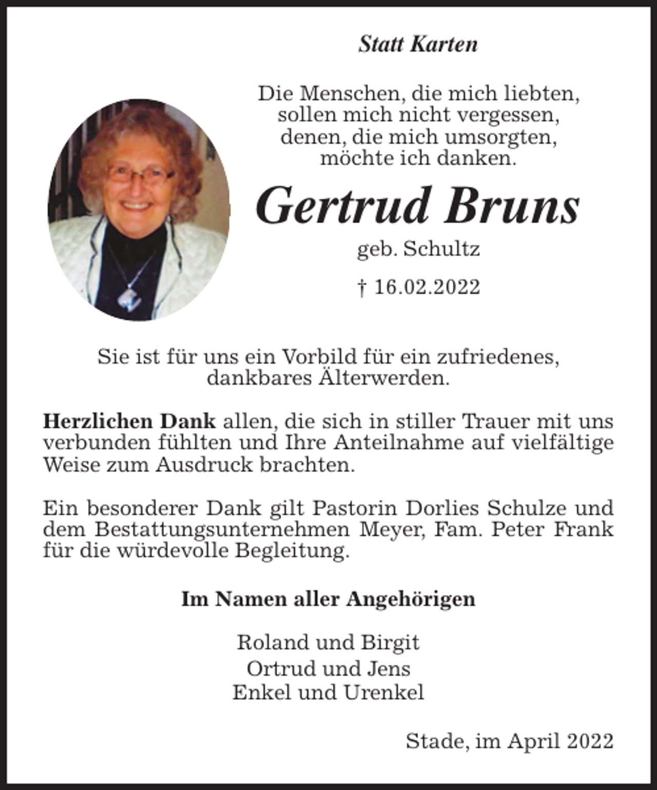 <p>Statt Karten<br />Die Menschen, die mich liebten,<br />sollen mich nicht vergessen,<br />denen, die mich umsorgten,<br />möchte ich danken.<br />Gertrud Bruns<br />geb. Schultz<br />† 16.02.2022<br />Sie ist für uns ein Vorbild für ein zufriedenes,<br />dankbares Älterwerden.</p>
<p>Herzlichen Dank allen, die sich in stiller Trauer mit uns verbunden fühlten und Ihre Anteilnahme auf vielfältige Weise zum Ausdruck brachten.</p>
<p>Ein besonderer Dank gilt Pastorin Dorlies Schulze und dem Bestattungsunternehmen Meyer, Fam. Peter Frank für die würdevolle Begleitung.<br />Im Namen aller Angehörigen</p>
<p>Roland und Birgit<br />Ortrud und Jens<br />Enkel und Urenkel<br />Stade, im April 2022</p>