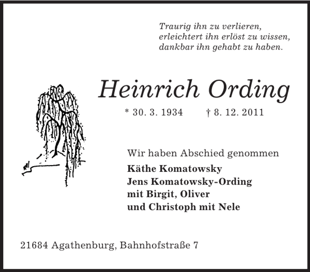 <p>Traurig ihn zu verlieren,<br />erleichtert ihn erlöst zu wissen,<br />dankbar ihn gehabt zu haben.</p><p>Heinrich Ording<br />* 30. 3. 1934</p><p>† 8. 12. 2011</p><p>Wir haben Abschied genommen<br />Käthe Komatowsky<br />Jens Komatowsky-Ording<br />mit Birgit, Oliver<br />und Christoph mit Nele</p><p>21684 Agathenburg, Bahnhofstraße 7</p>