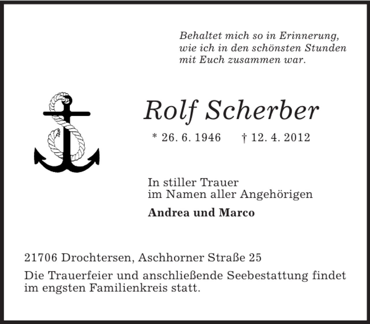 <p>Behaltet mich so in Erinnerung,<br />wie ich in den schönsten Stunden<br />mit Euch zusammen war.<br />Rolf Scherber<br />* 26. 6. 1946 † 12. 4. 2012<br />In stiller Trauer<br />im Namen aller Angehörigen<br />Andrea und Marco<br />21706 Drochtersen, Aschhorner Straße 25<br />Die Trauerfeier und anschließende Seebestattung findet im engsten Familienkreis statt.</p>