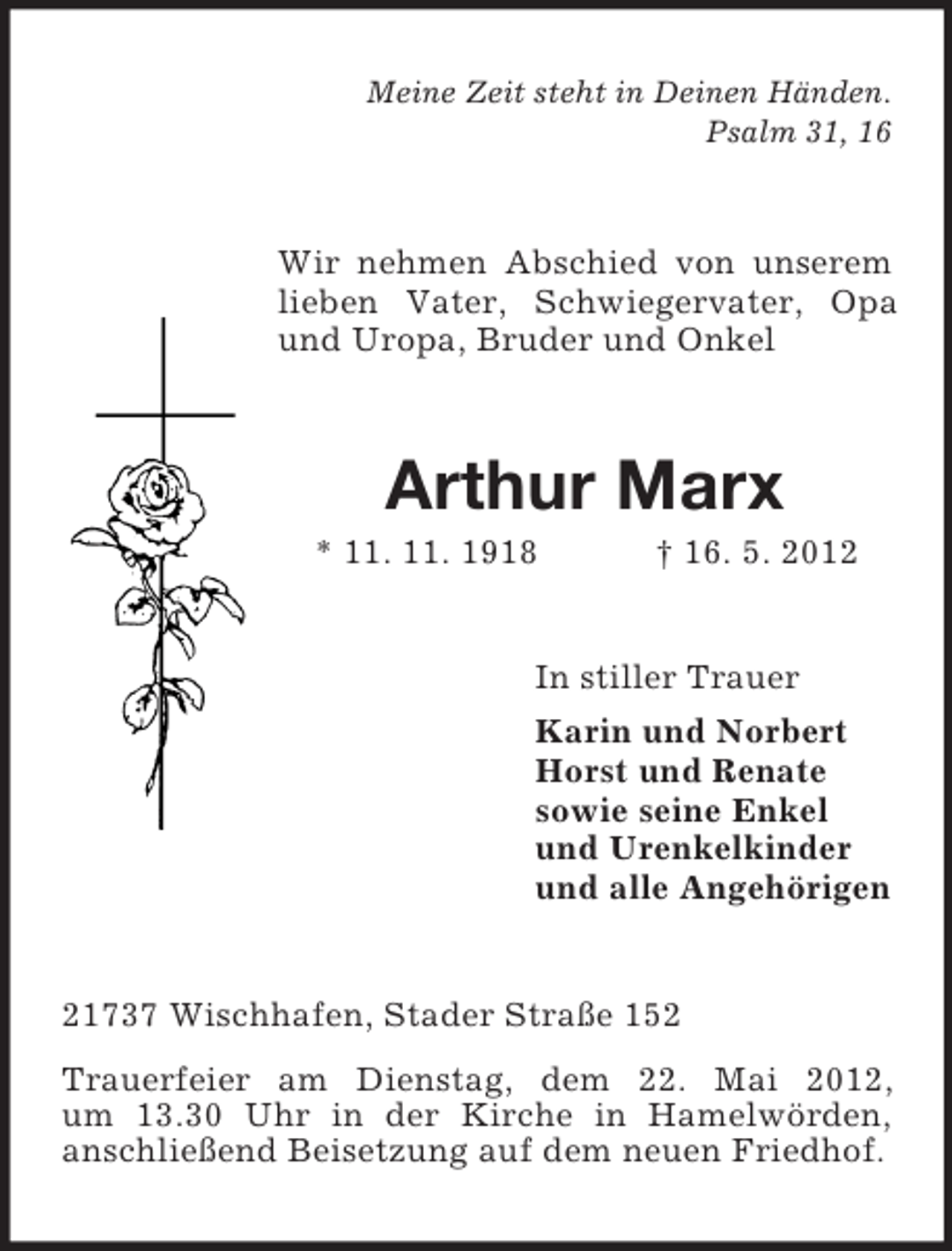 <p>Meine Zeit steht in Deinen Händen.<br />Psalm 31, 16</p><p>Wir nehmen Abschied von unserem<br />lieben Vater, Schwiegervater, Opa<br />und Uropa, Bruder und Onkel</p><p>Arthur Marx<br />* 11. 11. 1918</p><p>† 16. 5. 2012</p><p>In stiller Trauer<br />Karin und Norbert<br />Horst und Renate<br />sowie seine Enkel<br />und Urenkelkinder<br />und alle Angehörigen</p><p>21737 Wischhafen, Stader Straße 152<br />Trauerfeier am Dienstag, dem 22. Mai 2012,<br />um 13.30 Uhr in der Kirche in Hamelwörden,<br />anschließend Beisetzung auf dem neuen Friedhof.</p>