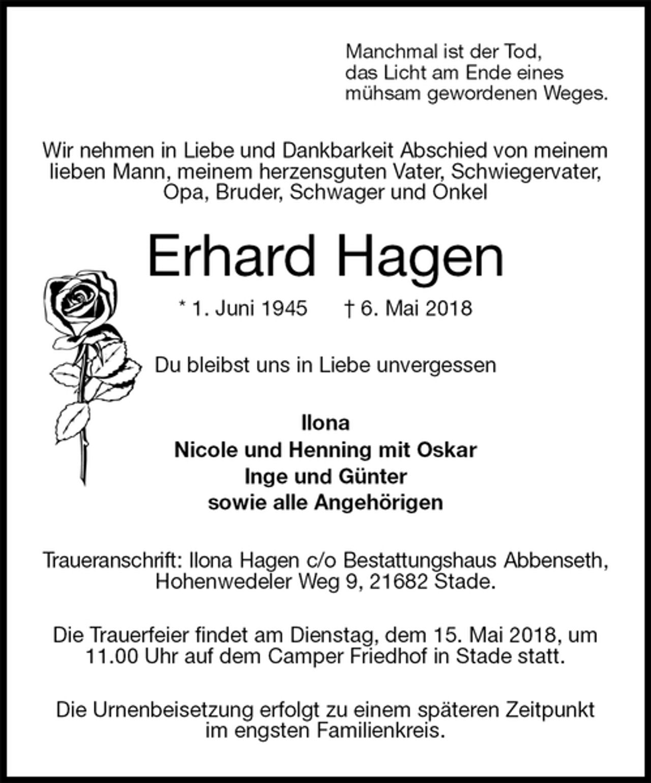<p>Manchmal ist der Tod,<br />das Licht am Ende eines<br />mühsam gewordenen Weges.<br />Wir nehmen in Liebe und Dankbarkeit Abschied von meinem<br />lieben Mann, meinem herzensguten Vater, Schwiegervater, Opa, Bruder, Schwager und Onkel<br />Erhard Hagen<br />* 1. Juni 1945 † 6. Mai 2018<br />Du bleibst uns in Liebe unvergessen<br />Ilona<br />Nicole und Henning mit Oskar<br />Inge und Günter<br />sowie alle Angehörigen<br />Traueranschrift: Ilona Hagen c/o Bestattungshaus Abbenseth,<br />Hohenwedeler Weg 9, 21682 Stade.</p>
<p>Die Trauerfeier findet am Dienstag, dem 15. Mai 2018, um 11.00 Uhr auf dem Camper Friedhof in Stade statt.</p>
<p>Die Urnenbeisetzung erfolgt zu einem späteren Zeitpunkt im engsten Familienkreis.</p>