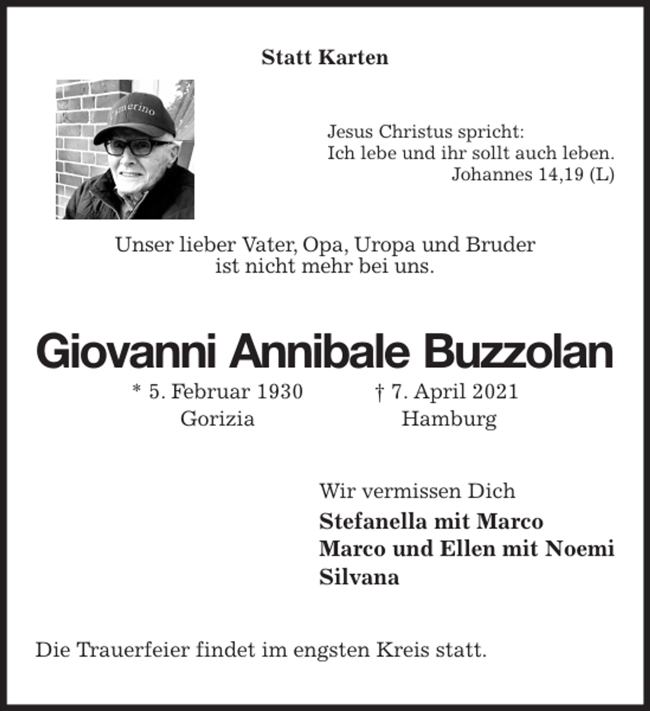 <p>Statt Karten<br />Jesus Christus spricht:<br />Ich lebe und ihr sollt auch leben.<br />Johannes 14,19 (L)<br />Unser lieber Vater, Opa, Uropa und Bruder<br />ist nicht mehr bei uns.<br />Giovanni Annibale Buzzolan<br />* 5. Februar 1930 † 7. April 2021<br />Gorizia Hamburg<br />Wir vermissen Dich<br />Stefanella mit Marco<br />Marco und Ellen mit Noemi<br />Silvana<br />Die Trauerfeier findet im engsten Kreis statt.</p>