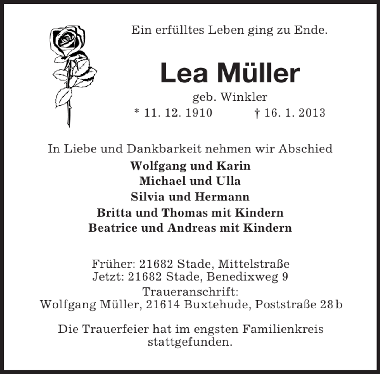 <p>Ein erfülltes Leben ging zu Ende.</p><p>Lea Müller<br />geb. Winkler<br />* 11. 12. 1910<br />† 16. 1. 2013<br />In Liebe und Dankbarkeit nehmen wir Abschied<br />Wolfgang und Karin<br />Michael und Ulla<br />Silvia und Hermann<br />Britta und Thomas mit Kindern<br />Beatrice und Andreas mit Kindern<br />Früher: 21682 Stade, Mittelstraße<br />Jetzt: 21682 Stade, Benedixweg 9<br />Traueranschrift:<br />Wolfgang Müller, 21614 Buxtehude, Poststraße 28 b<br />Die Trauerfeier hat im engsten Familienkreis<br />stattgefunden.</p>