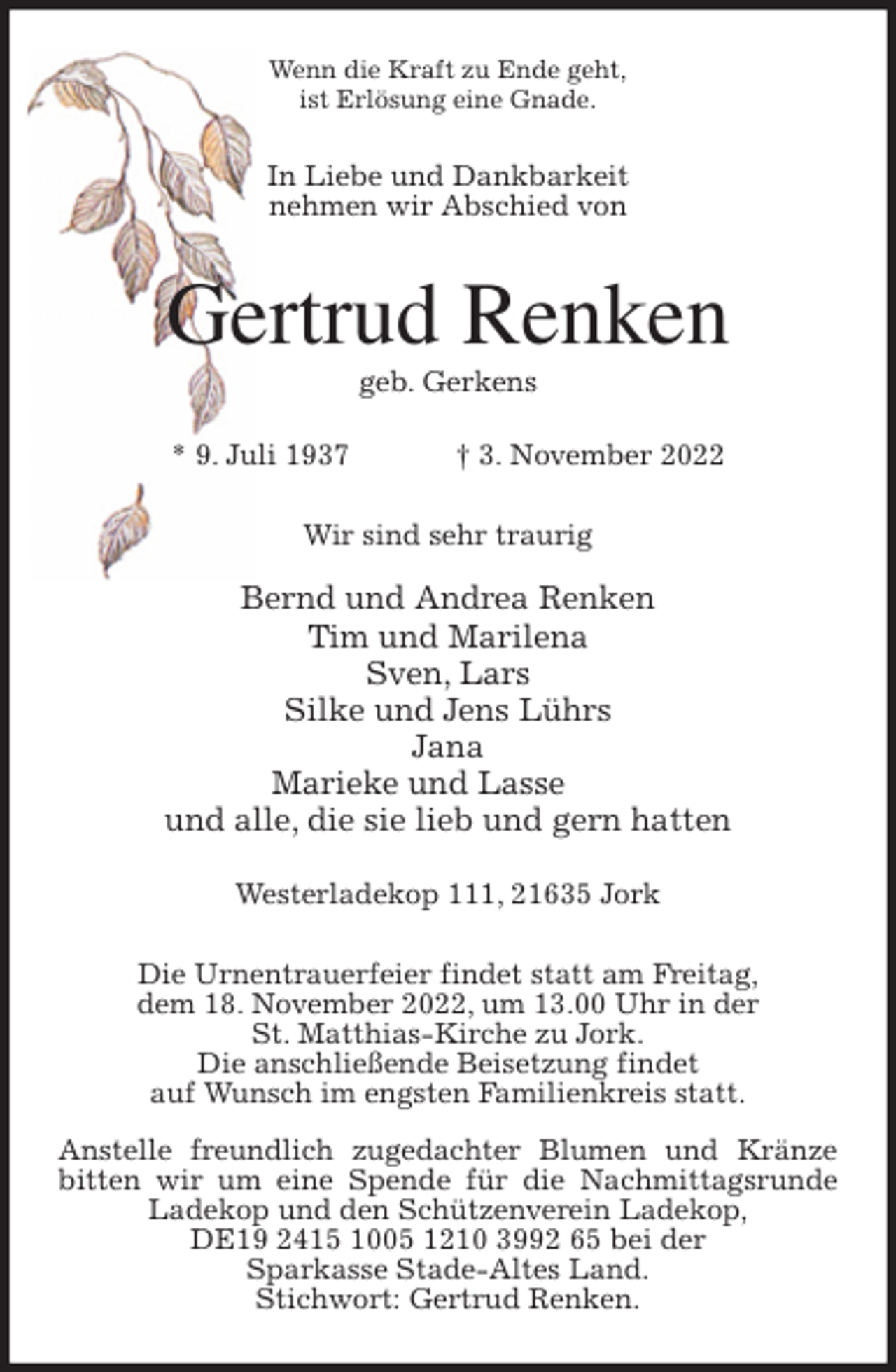 <p>Wenn die Kraft zu Ende geht,<br />ist Erlösung eine Gnade.<br />In Liebe und Dankbarkeit<br />nehmen wir Abschied von<br />Gertrud Renken<br />geb. Gerkens</p><p>* 9. Juli 1937 † 3. November 2022<br />Wir sind sehr traurig</p><p>Bernd und Andrea Renken<br />Tim und Marilena<br />Sven, Lars<br />Silke und Jens Lührs<br />Jana<br />Marieke und Lasse<br />und alle, die sie lieb und gern hatten</p><p>Westerladekop 111, 21635 Jork<br />Die Urnentrauerfeier findet statt am Freitag,<br />dem 18. November 2022, um 13.00 Uhr in der<br />St. Matthias-Kirche zu Jork.<br />Die anschließende Beisetzung findet<br />auf Wunsch im engsten Familienkreis statt.</p><p>Anstelle freundlich zugedachter Blumen und Kränze bitten wir um eine Spende für die Nachmittagsrunde Ladekop und den Schützenverein Ladekop,<br />DE19 2415 1005 1210 3992 65 bei der<br />Sparkasse Stade-Altes Land.<br />Stichwort: Gertrud Renken.</p>