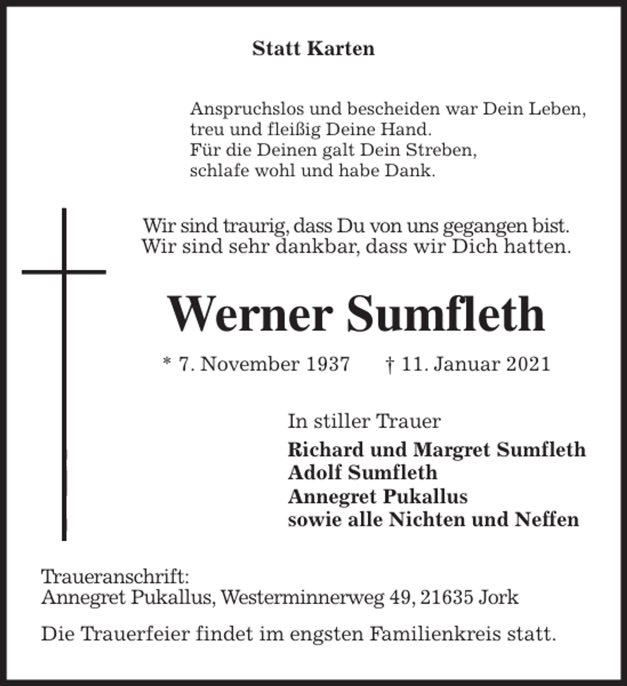 <p>Statt Karten<br />Anspruchslos und bescheiden war Dein Leben,<br />treu und fleißig Deine Hand.<br />Für die Deinen galt Dein Streben,<br />schlafe wohl und habe Dank.<br />Wir sind traurig, dass Du von uns gegangen bist.<br />Wir sind sehr dankbar, dass wir Dich hatten.<br />Werner Sumfleth<br />* 7. November 1937 † 11. Januar 2021<br />In stiller Trauer<br />Richard und Margret Sumfleth<br />Adolf Sumfleth<br />Annegret Pukallus<br />sowie alle Nichten und Neffen<br />Traueranschrift:<br />Annegret Pukallus, Westerminnerweg 49, 21635 Jork<br />Die Trauerfeier findet im engsten Familienkreis statt.</p>