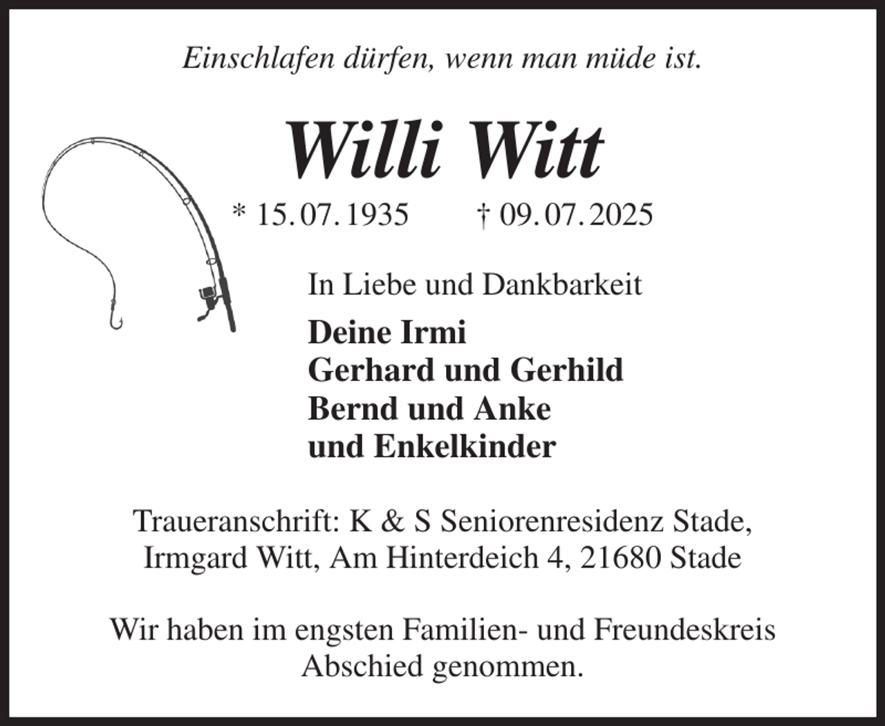 <p>Einschlafen dürfen, wenn man müde ist.<br />Willi Witt<br />* 15. 07. 1935 † 09. 07. 2025<br />In Liebe und Dankbarkeit<br />Deine Irmi<br />Gerhard und Gerhild<br />Bernd und Anke<br />und Enkelkinder<br />Traueranschrift: K &amp; S Seniorenresidenz Stade,<br />Irmgard Witt, Am Hinterdeich 4, 21680 Stade</p><p>Wir haben im engsten Familien- und Freundeskreis<br />Abschied genommen.</p>