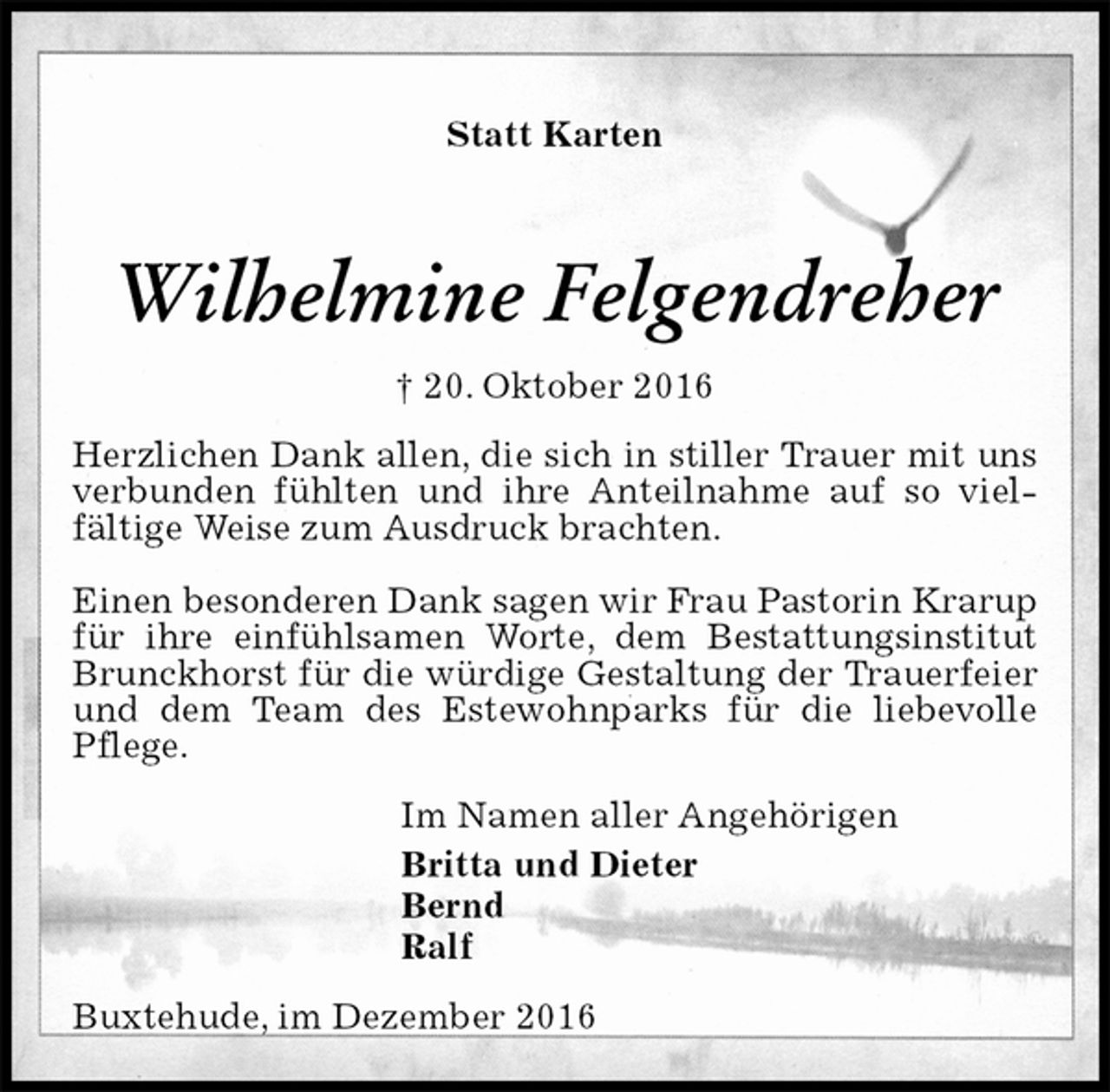 <p>Statt Karten<br />Wilhelmine Felgendreher<br />† 20. Oktober 2016<br />Herzlichen Dank allen, die sich in stiller Trauer mit uns verbunden fühlten und ihre Anteilnahme auf so vielfältige Weise zum Ausdruck brachten.</p><p>Einen besonderen Dank sagen wir Frau Pastorin Krarup für ihre einfühlsamen Worte, dem Bestattungsinstitut Brunckhorst für die würdige Gestaltung der Trauerfeier und dem Team des Estewohnparks für die liebevolle Pflege.<br />Im Namen aller Angehörigen<br />Britta und Dieter<br />Bernd<br />Ralf<br />Buxtehude, im Dezember 2016</p>