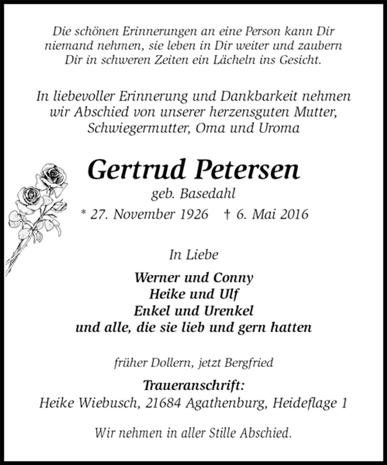 <p>Die schönen Erinnerungen an eine Person kann Dir<br />niemand nehmen, sie leben in Dir weiter und zaubern<br />Dir in schweren Zeiten ein Lächeln ins Gesicht.<br />In liebevoller Erinnerung und Dankbarkeit nehmen<br />wir Abschied von unserer herzensguten Mutter,<br />Schwiegermutter, Oma und Uroma<br />Gertrud Petersen<br />geb. Basedahl<br />* 27. November 1926 † 6. Mai 2016<br />In Liebe<br />Werner und Conny<br />Heike und Ulf<br />Enkel und Urenkel<br />und alle, die sie lieb und gern hatten<br />früher Dollern, jetzt Bergfried<br />Traueranschrift:<br />Heike Wiebusch, 21684 Agathenburg, Heideflage 1<br />Wir nehmen in aller Stille Abschied.</p>