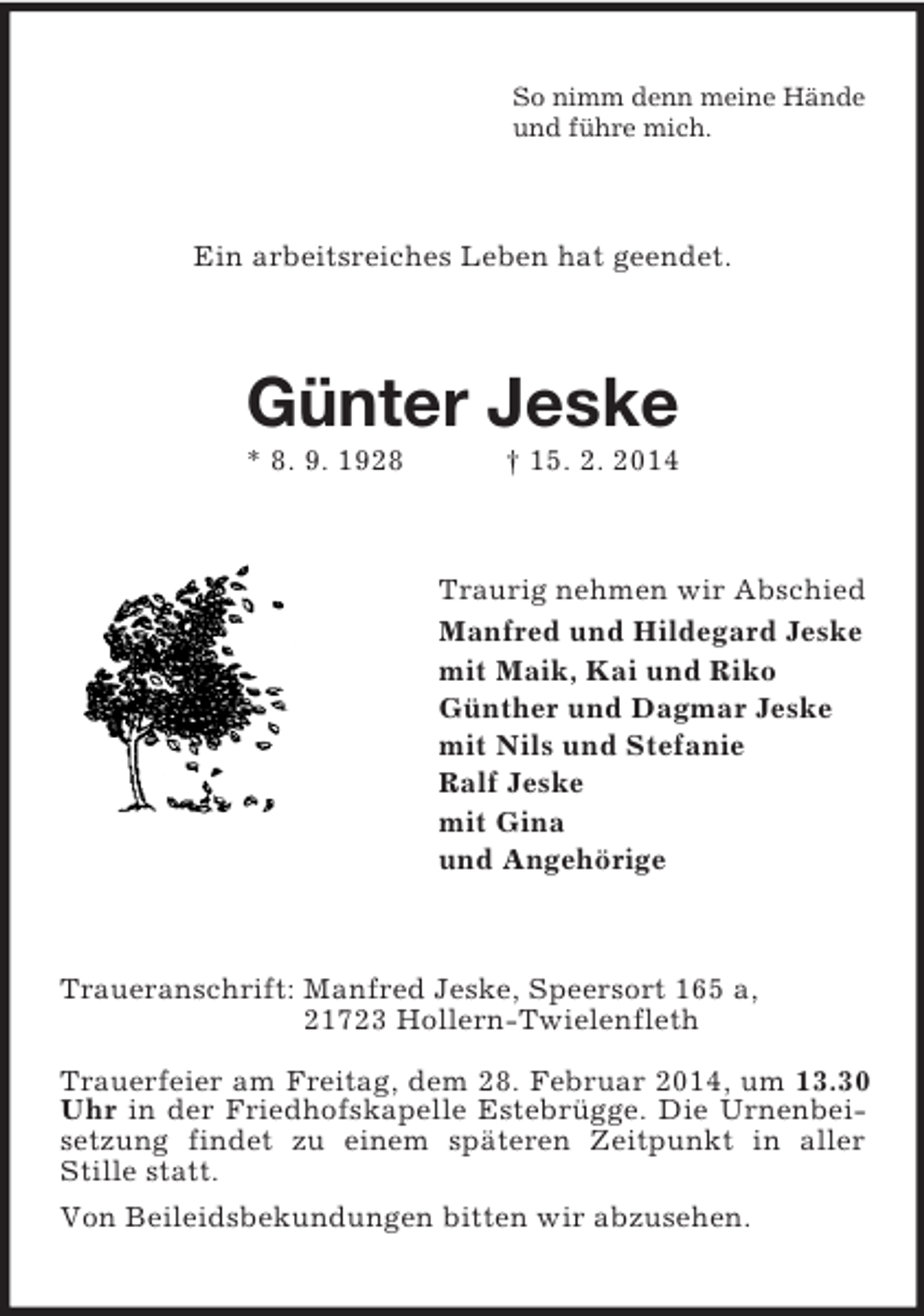 <p>So nimm denn meine Hände<br />und führe mich.<br />Ein arbeitsreiches Leben hat geendet.<br />Günter Jeske<br />* 8. 9. 1928 † 15. 2. 2014<br />Traurig nehmen wir Abschied<br />Manfred und Hildegard Jeske<br />mit Maik, Kai und Riko<br />Günther und Dagmar Jeske<br />mit Nils und Stefanie<br />Ralf Jeske<br />mit Gina<br />und Angehörige<br />Traueranschrift: Manfred Jeske, Speersort 165 a,<br />21723 Hollern-Twielenfleth</p>
<p>Trauerfeier am Freitag, dem 28. Februar 2014, um 13.30 Uhr in der Friedhofskapelle Estebrügge. Die Urnenbeisetzung findet zu einem späteren Zeitpunkt in aller Stille statt.<br />Von Beileidsbekundungen bitten wir abzusehen.</p>