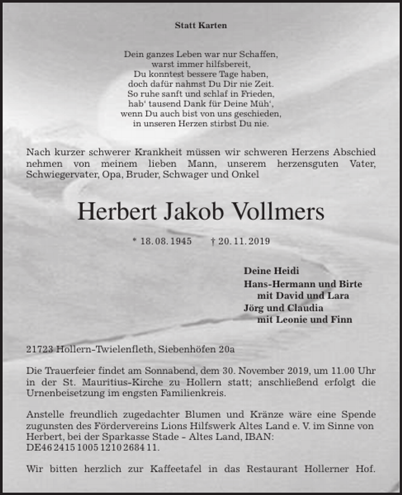 <p>Statt Karten<br />Dein ganzes Leben war nur Schaffen,<br />warst immer hilfsbereit,<br />Du konntest bessere Tage haben,<br />doch dafür nahmst Du Dir nie Zeit.<br />So ruhe sanft und schlaf in Frieden,<br />hab‘ tausend Dank für Deine Müh‘,<br />wenn Du auch bist von uns geschieden,<br />in unseren Herzen stirbst Du nie.<br />Nach kurzer schwerer Krankheit müssen wir schweren Herzens Abschied<br />nehmen von meinem lieben Mann, unserem herzensguten Vater,<br />Schwiegervater, Opa, Bruder, Schwager und Onkel<br />Herbert Jakob Vollmers<br />* 18. 08. 1945 † 20. 11. 2019<br />Deine Heidi<br />Hans-Hermann und Birte<br />mit David und Lara<br />Jörg und Claudia<br />mit Leonie und Finn<br />21723 Hollern-Twielenfleth, Siebenhöfen 20a</p>
<p>Die Trauerfeier findet am Sonnabend, dem 30. November 2019, um 11.00 Uhr<br />in der St. Mauritius-Kirche zu Hollern statt; anschließend erfolgt die<br />Urnenbeisetzung im engsten Familienkreis.</p>
<p>Anstelle freundlich zugedachter Blumen und Kränze wäre eine Spende<br />zugunsten des Fördervereins Lions Hilfswerk Altes Land e. V. im Sinne von Herbert, bei der Sparkasse Stade - Altes Land, IBAN: DE46 2415 1005 1210 2684 11.</p>
<p>Wir bitten herzlich zur Kaffeetafel in das Restaurant Hollerner Hof.</p>