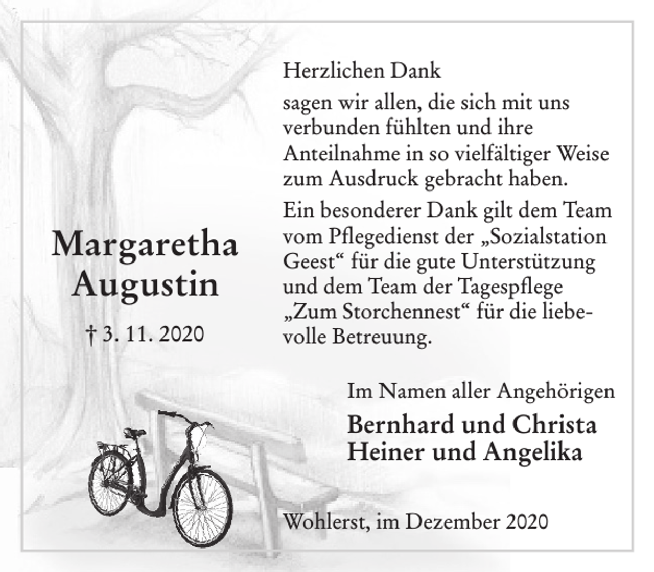 <p>Margaretha<br />Augustin<br />† 3. 11. 2020<br />Herzlichen Dank<br />sagen wir allen, die sich mit uns verbunden fühlten und ihre Anteilnahme in so vielfältiger Weise zum Ausdruck gebracht haben.<br />Ein besonderer Dank gilt dem Team vom Pflegedienst der „Sozialstation Geest“ für die gute Unterstützung und dem Team der Tagespflege für die liebevolle Betreuung.<br />Im Namen aller Angehörigen<br />Bernhard und Christa<br />Heiner und Angelika<br />Wohlerst, im Dezember 2020</p>