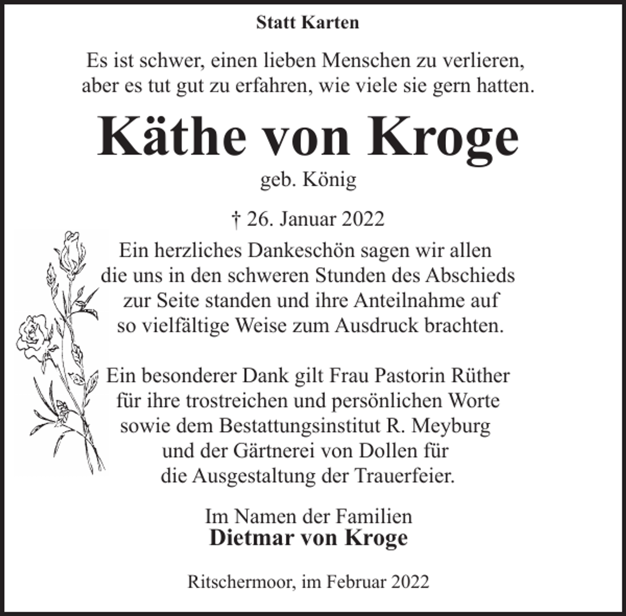 <p>Wir sagen danke für tröstende Worte, für liebe Briefe,<br />für eine stumme Umarmung, wo Worte fehlten,<br />für alle Zeichen der Freundschaft und<br />Verbundenheit, für Blumen und Geldgaben.</p>
<p>Besonderen Dank sagen wir auch Herrn<br />Gerd Hinnersen für seine einfühlsamen Worte,<br />sowie dem Bestattungsinstitut R. Meyburg für<br />die würdevolle Ausrichtung der Trauerfeier.</p>