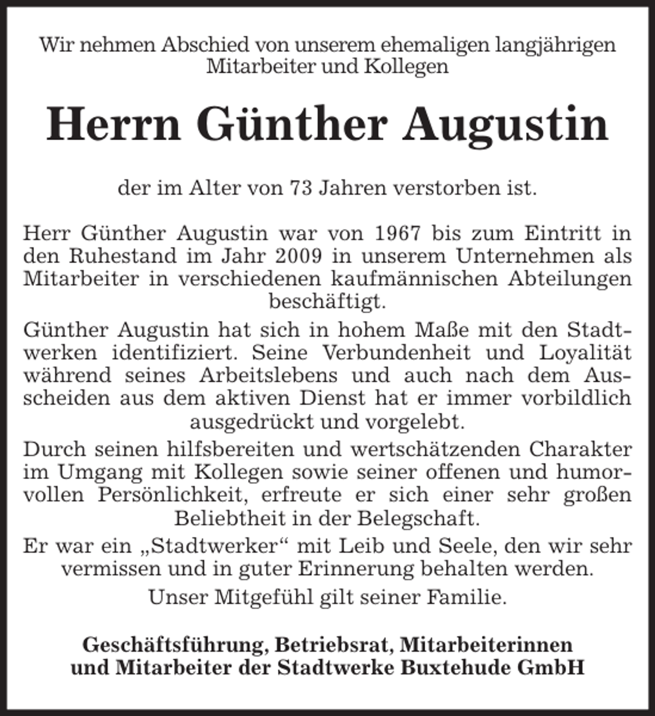 <p>Wir nehmen Abschied von unserem ehemaligen langjährigen<br />Mitarbeiter und Kollegen<br />Herrn Augustin<br />der im Alter von 73 Jahren verstorben ist.</p>
<p>Herr Günther Augustin war von 1967 bis zum Eintritt in den Ruhestand im Jahr 2009 in unserem Unternehmen als Mitarbeiter in verschiedenen kaufmännischen Abteilungen beschäftigt.<br />Günther Augustin hat sich in hohem Maße mit den Stadt-werken identifiziert. Seine Verbundenheit und Loyalität während seines Arbeitslebens und auch nach dem Aus-<br />scheiden aus dem aktiven Dienst hat er immer vorbildlich ausgedrückt und vorgelebt.<br />Durch seinen hilfsbereiten und wertschätzenden Charakter im Umgang mit Kollegen sowie seiner offenen und humorvollen Persönlichkeit, erfreute er sich einer sehr großen<br />Beliebtheit in der Belegschaft.<br />Er war ein „Stadtwerker“ mit Leib und Seele, den wir sehr vermissen und in guter Erinnerung behalten werden.<br />Unser Mitgefühl gilt seiner Familie.<br />Geschäftsführung, Betriebsrat, Mitarbeiterinnen<br />und Mitarbeiter der Stadtwerke Buxtehude GmbH</p>