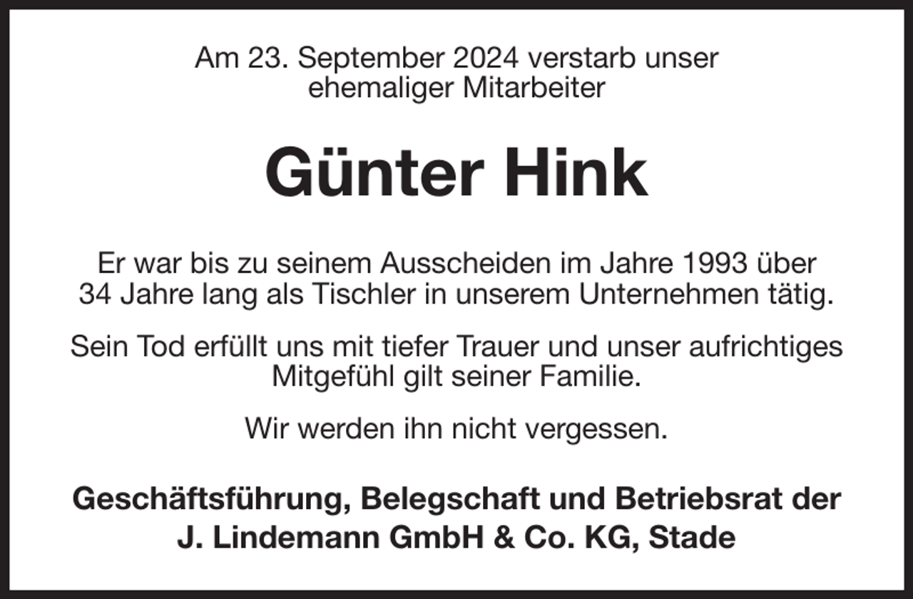 <p>Am 23. September 2024 verstarb unser<br />ehemaliger Mitarbeiter<br />Günter Hink<br />Er war bis zu seinem Ausscheiden im Jahre 1993 über<br />34 Jahre lang als Tischler in unserem Unternehmen tätig.<br />Sein Tod erfüllt uns mit tiefer Trauer und unser aufrichtiges Mitgefühl gilt seiner Familie.<br />Wir werden ihn nicht vergessen.<br />Geschäftsführung, Belegschaft und Betriebsrat der<br />J. Lindemann GmbH &amp; Co. KG, Stade</p>
