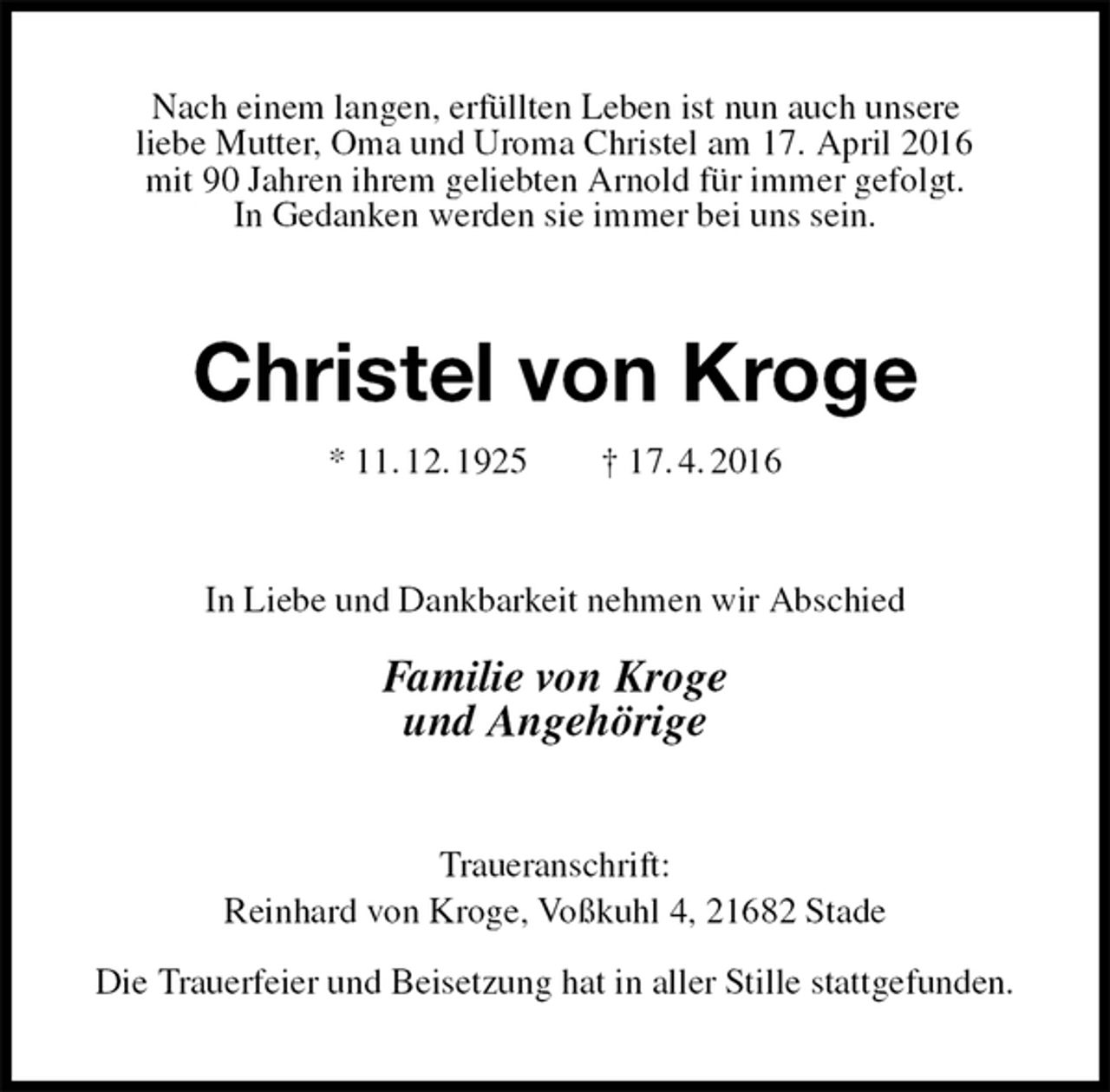 <p>Nach einem langen, erfüllten Leben ist nun auch unsere<br />liebe Mutter, Oma und Uroma Christel am 17. April 2016<br />mit 90 Jahren ihrem geliebten Arnold für immer gefolgt.<br />In Gedanken werden sie immer bei uns sein.<br />Christel von Kroge<br />* 11. 12. 1925 † 17. 4. 2016<br />In Liebe und Dankbarkeit nehmen wir Abschied<br />Familie von Kroge<br />und Angehörige<br />Traueranschrift:<br />Reinhard von Kroge, Voßkuhl 4, 21682 Stade</p>
<p>Die Trauerfeier und Beisetzung hat in aller Stille stattgefunden.</p>