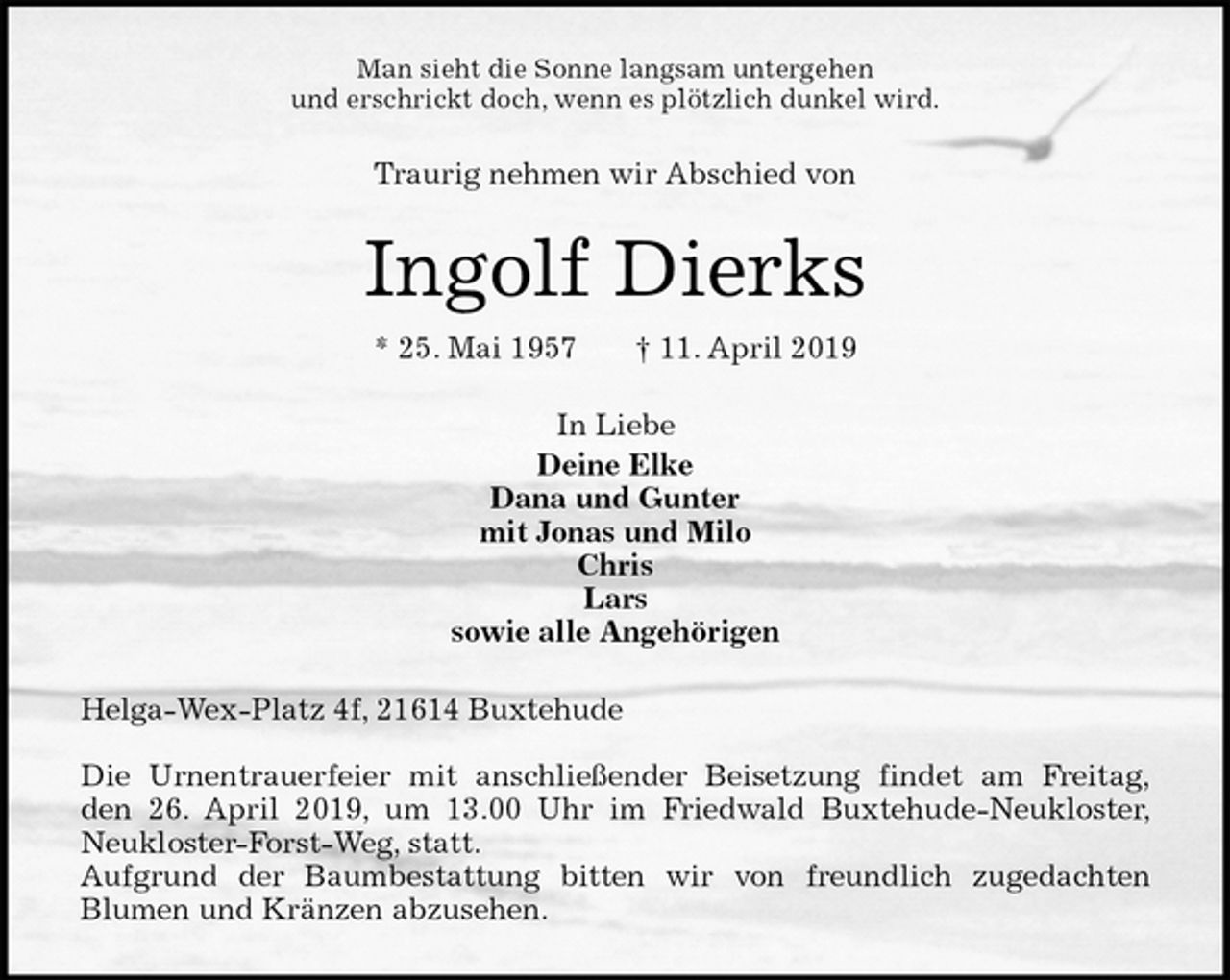 <p>Man sieht die Sonne langsam untergehen<br />und erschrickt doch, wenn es plötzlich dunkel wird.<br />Traurig nehmen wir Abschied von<br />Ingolf Dierks<br />* 25. Mai 1957 † 11. April 2019<br />In Liebe<br />Deine Elke<br />Dana und Gunter<br />mit Jonas und Milo<br />Chris<br />Lars<br />sowie alle Angehörigen<br />Helga-Wex-Platz 4f, 21614 Buxtehude</p>
<p>Die Urnentrauerfeier mit anschließender Beisetzung findet am Freitag,<br />den 26. April 2019, um 13.00 Uhr im Friedwald Buxtehude-Neukloster,<br />Neukloster-Forst-Weg, statt.<br />Aufgrund der Baumbestattung bitten wir von freundlich zugedachten<br />Blumen und Kränzen abzusehen.</p>