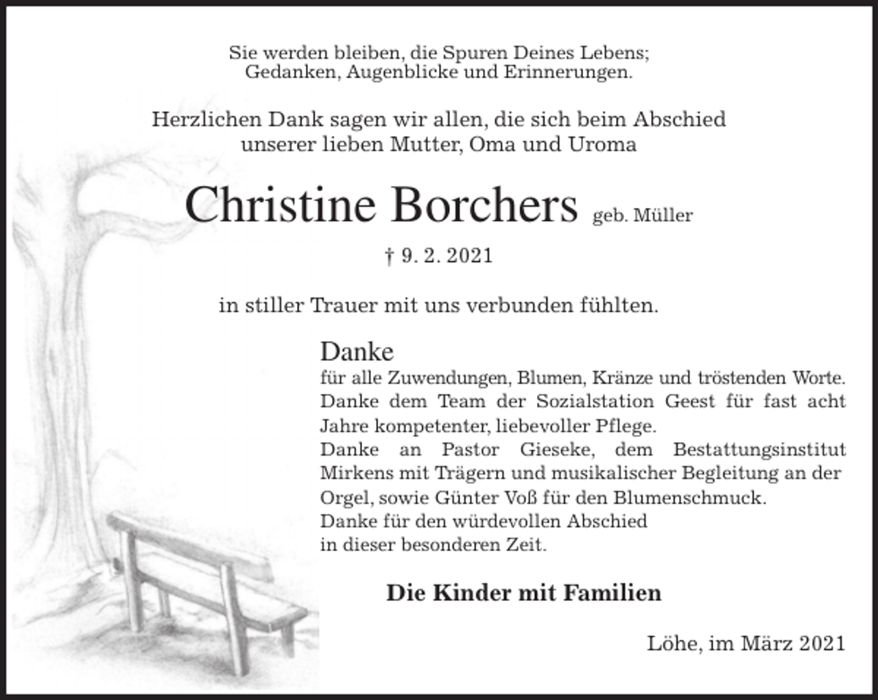 <p>Sie werden bleiben, die Spuren Deines Lebens;<br />Gedanken, Augenblicke und Erinnerungen.<br />Herzlichen Dank sagen wir allen, die sich beim Abschied<br />unserer lieben Mutter, Oma und Uroma<br />Christine Borchers geb. Müller<br />† 9. 2. 2021<br />in stiller Trauer mit uns verbunden fühlten.</p>
<p>Danke<br />für alle Zuwendungen, Blumen, Kränze und tröstenden Worte.<br />Danke dem Team der Sozialstation Geest für fast acht<br />Jahre kompetenter, liebevoller Pflege.<br />Danke an Pastor Gieseke, dem Bestattungsinstitut<br />Mirkens mit Trägern und musikalischer Begleitung an der Orgel, sowie Günter Voß für den Blumenschmuck.<br />Danke für den würdevollen Abschied<br />in dieser besonderen Zeit.<br />Die Kinder mit Familien<br />Löhe, im März 2021</p>