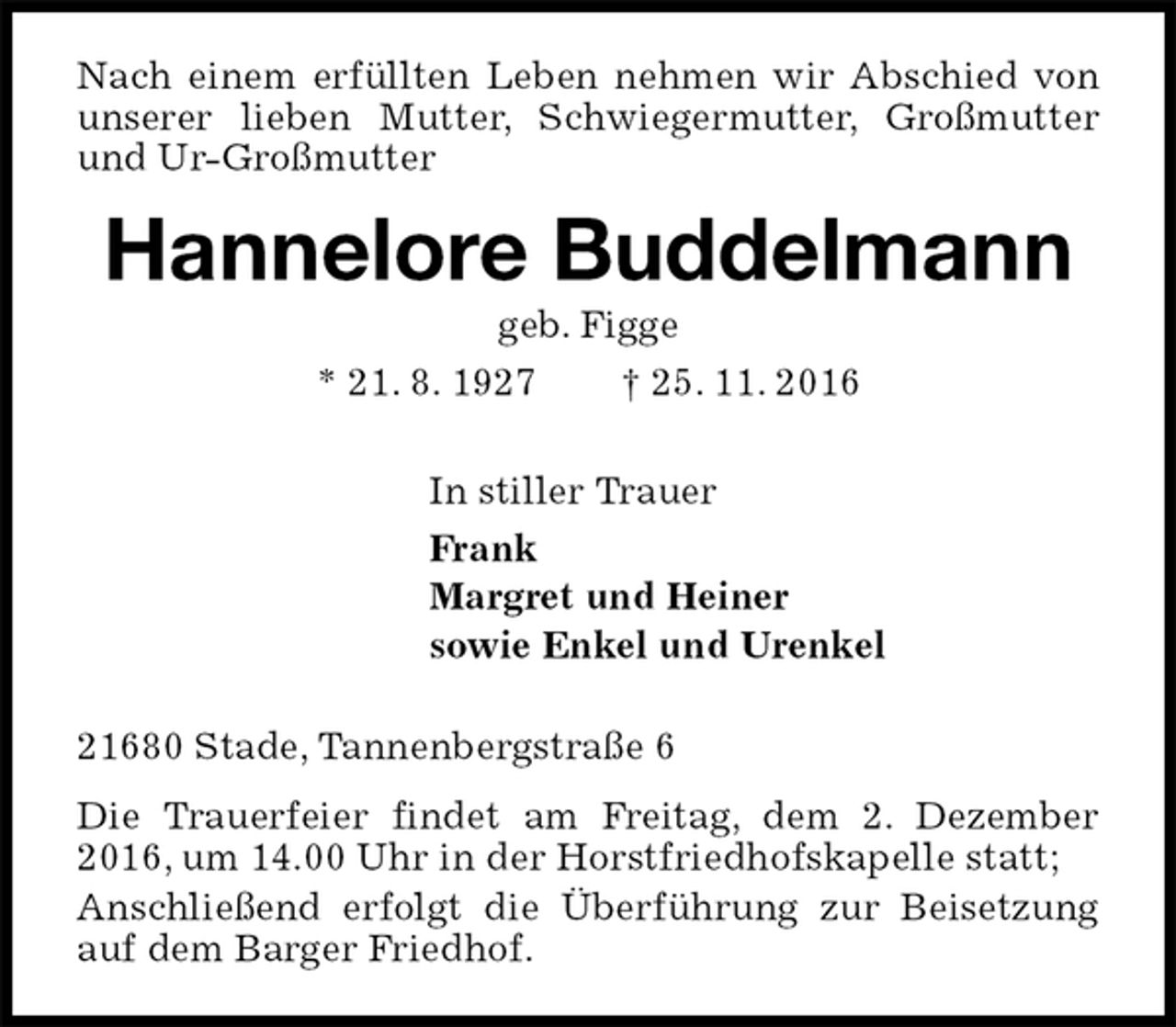 <p>Nach einem erfüllten Leben nehmen wir Abschied von unserer lieben Mutter, Schwiegermutter, Großmutter und Ur-Großmutter<br />Hannelore Buddelmann<br />geb. Figge<br />* 21. 8. 1927 † 25. 11. 2016<br />In stiller Trauer<br />Frank<br />Margret und Heiner<br />sowie Enkel und Urenkel<br />21680 Stade, Tannenbergstraße 6<br />Die Trauerfeier findet am Freitag, dem 2. Dezember 2016, um 14.00 Uhr in der Horstfriedhofskapelle statt;<br />Anschließend erfolgt die Überführung zur Beisetzung auf dem Barger Friedhof.</p>