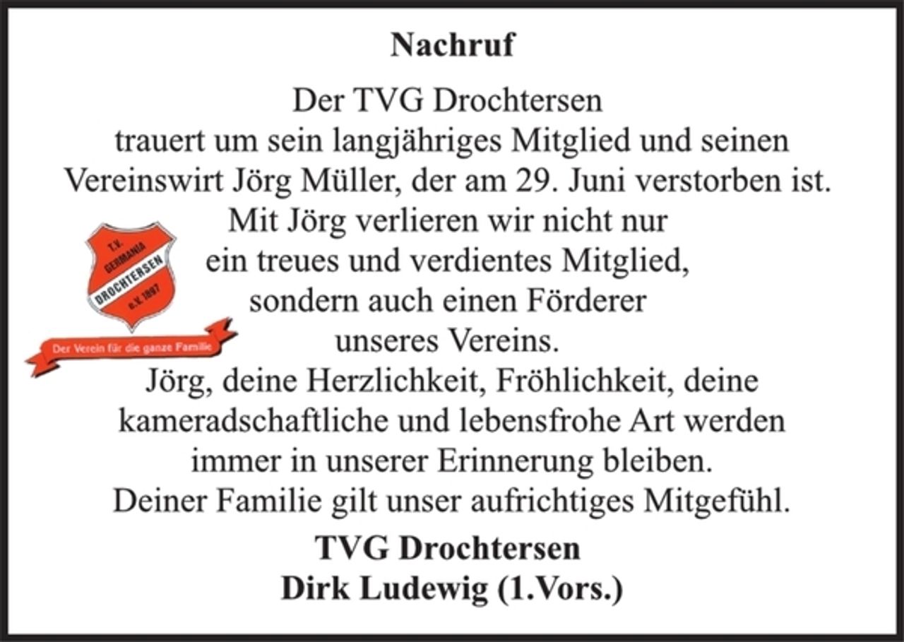 <p>Nachruf<br />Der TVG Drochtersen<br />trauert um sein langjähriges Mitglied und seinen<br />Vereinswirt Jörg Müller, der am 29. Juni verstorben ist.<br />Mit Jörg verlieren wir nicht nur<br />ein treues und verdientes Mitglied,<br />sondern auch einen Förderer<br />unseres Vereins.<br />Jörg, deine Herzlichkeit, Fröhlichkeit, deine<br />kameradschaftliche und lebensfrohe Art werden<br />immer in unserer Erinnerung bleiben.<br />Deiner Familie gilt unser aufrichtiges Mitgefühl.<br />TVG Drochtersen<br />Dirk Ludewig (1.Vors.)</p>