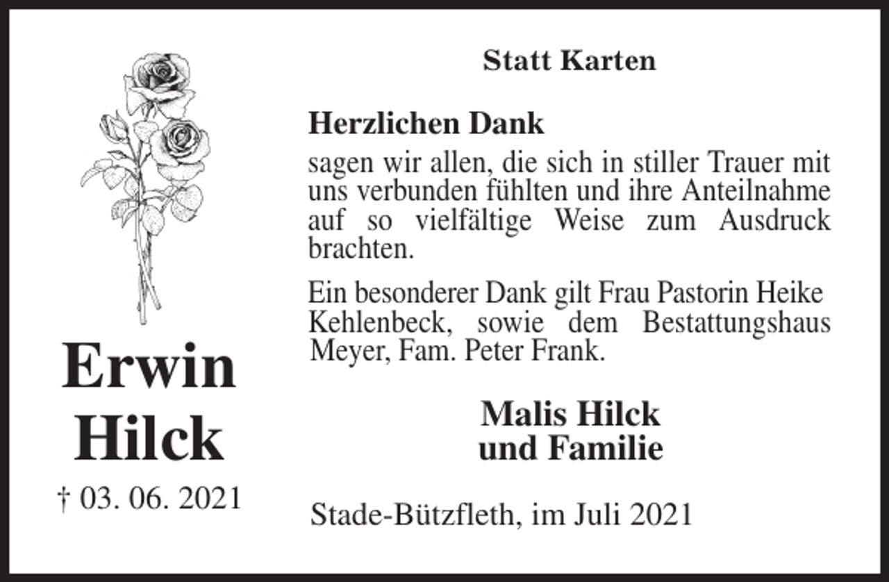 <p>Statt Karten<br />Herzlichen Dank<br />sagen wir allen, die sich in stiller Trauer mit uns verbunden fühlten und ihre Anteilnahme auf so vielfältige Weise zum Ausdruck brachten.<br />Ein besonderer Dank gilt Frau Pastorin Heike<br />Kehlenbeck, sowie dem Bestattungshaus Meyer, Fam. Peter Frank.<br />Malis Hilck<br />und Familie<br />Stade-Bützfleth, im Juli 2021</p>
<p>Erwin</p>
<p>Hilck<br />† 03. 06. 2021</p>