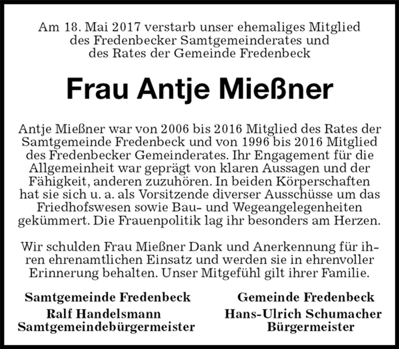 <p>Am 18. Mai 2017 verstarb unser ehemaliges Mitglied<br />des Fredenbecker Samtgemeinderates und<br />des Rates der Gemeinde Fredenbeck<br />Frau Antje Mießner<br />Antje Mießner war von 2006 bis 2016 Mitglied des Rates der Samtgemeinde Fredenbeck und von 1996 bis 2016 Mitglied des Fredenbecker Gemeinderates. Ihr Engagement für die Allgemeinheit war geprägt von klaren Aussagen und der Fähigkeit, anderen zuzuhören. In beiden Körperschaften hat sie sich u. a. als Vorsitzende diverser Ausschüsse um das Friedhofswesen sowie Bau- und Wegeangelegenheiten<br />gekümmert. Die Frauenpolitik lag ihr besonders am Herzen.</p><p>Wir schulden Frau Mießner Dank und Anerkennung für ihren ehrenamtlichen Einsatz und werden sie in ehrenvoller Erinnerung behalten. Unser Mitgefühl gilt ihrer Familie.</p><p>Samtgemeinde Fredenbeck Gemeinde Fredenbeck<br />Ralf Handelsmann Hans-Ulrich Schumacher<br />Samtgemeindebürgermeister Bürgermeister</p>