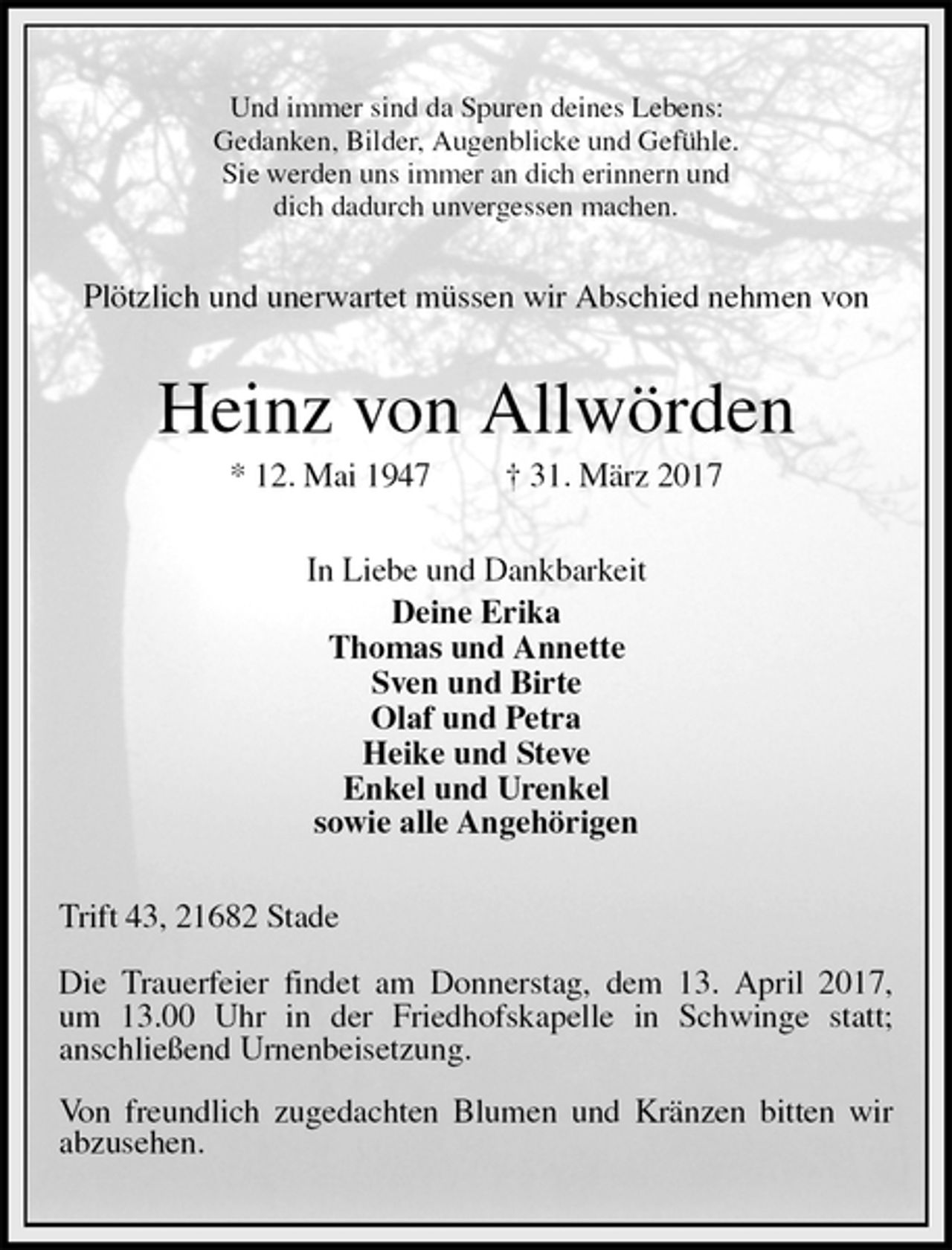 <p>Und immer sind da Spuren deines Lebens:<br />Gedanken, Bilder, Augenblicke und Gefühle.<br />Sie werden uns immer an dich erinnern und<br />dich dadurch unvergessen machen.<br />Plötzlich und unerwartet müssen wir Abschied nehmen von<br />Heinz von Allwörden<br />* 12. Mai 1947 † 31. März 2017<br />In Liebe und Dankbarkeit<br />Deine Erika<br />Thomas und Annette<br />Sven und Birte<br />Olaf und Petra<br />Heike und Steve<br />Enkel und Urenkel<br />sowie alle Angehörigen<br />Trift 43, 21682 Stade</p><p>Die Trauerfeier findet am Donnerstag, dem 13. April 2017,<br />um 13.00 Uhr in der Friedhofskapelle in Schwinge statt;<br />anschließend Urnenbeisetzung.</p><p>Von freundlich zugedachten Blumen und Kränzen bitten wir abzusehen.</p>