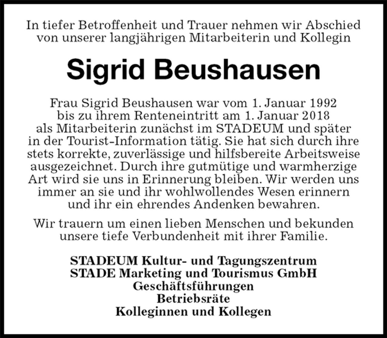 <p>In tiefer Betroffenheit und Trauer nehmen wir Abschied von unserer langjährigen Mitarbeiterin und Kollegin<br />Sigrid Beushausen<br />Frau Sigrid Beushausen war vom 1. Januar 1992<br />bis zu ihrem Renteneintritt am 1. Januar 2018<br />als Mitarbeiterin zunächst im STADEUM und später<br />in der Tourist-Information tätig. Sie hat sich durch ihre stets korrekte, zuverlässige und hilfsbereite Arbeitsweise<br />ausgezeichnet. Durch ihre gutmütige und warmherzige Art wird sie uns in Erinnerung bleiben. Wir werden uns immer an sie und ihr wohlwollendes Wesen erinnern und ihr ein ehrendes Andenken bewahren.<br />Wir trauern um einen lieben Menschen und bekunden unsere tiefe Verbundenheit mit ihrer Familie.<br />STADEUM Kultur- und Tagungszentrum<br />STADE Marketing und Tourismus GmbH<br />Geschäftsführungen<br />Betriebsräte<br />Kolleginnen und Kollegen</p>