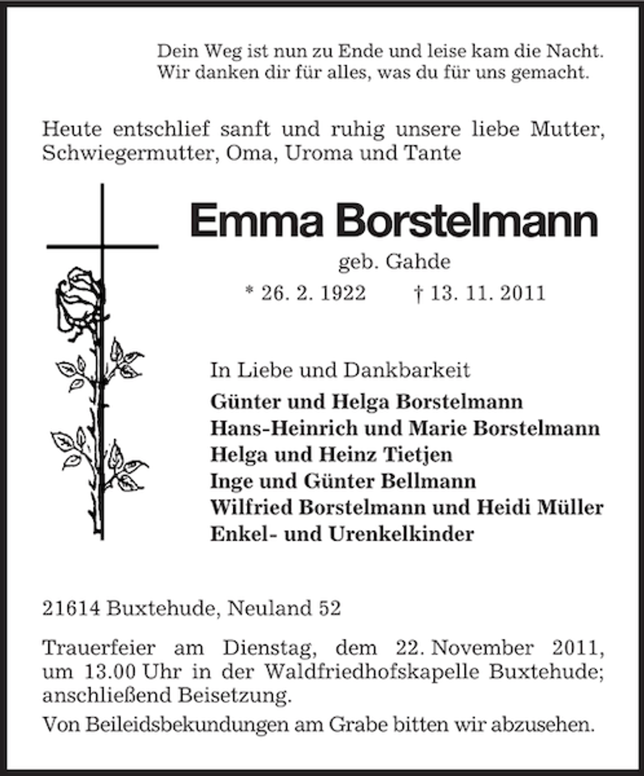 <p>Dein Weg ist nun zu Ende und leise kam die Nacht.<br />Wir danken dir für alles, was du für uns gemacht.</p><p>Heute entschlief sanft und ruhig unsere liebe Mutter,<br />Schwiegermutter, Oma, Uroma und Tante</p><p>Emma Borstelmann<br />geb. Gahde<br />* 26. 2. 1922<br />† 13. 11. 2011</p><p>In Liebe und Dankbarkeit<br />Günter und Helga Borstelmann<br />Hans-Heinrich und Marie Borstelmann<br />Helga und Heinz Tietjen<br />Inge und Günter Bellmann<br />Wilfried Borstelmann und Heidi Müller<br />Enkel- und Urenkelkinder</p><p>21614 Buxtehude, Neuland 52<br />Trauerfeier am Dienstag, dem 22. November 2011,<br />um 13.00 Uhr in der Waldfriedhofskapelle Buxtehude;<br />anschließend Beisetzung.<br />Von Beileidsbekundungen am Grabe bitten wir abzusehen.</p>
