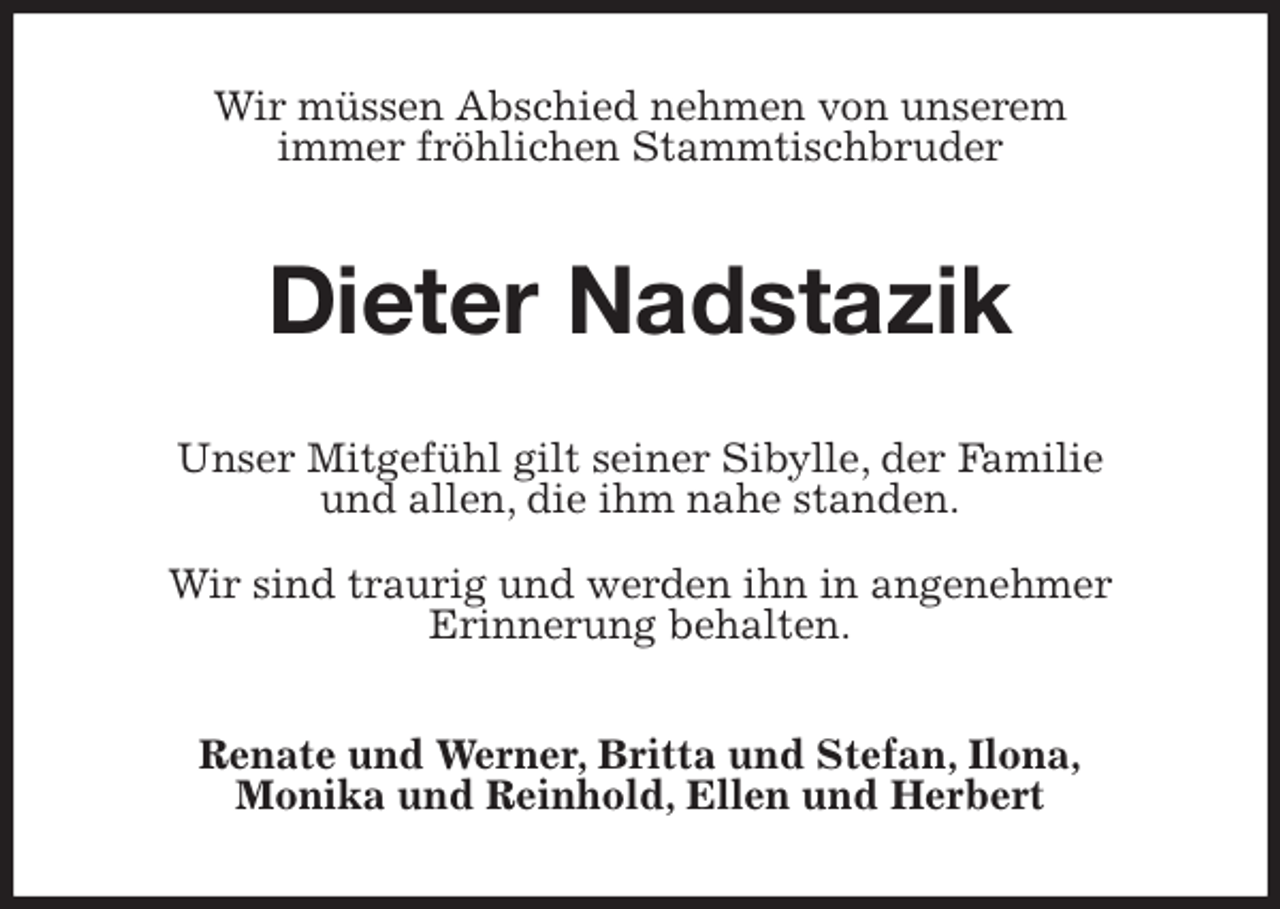 <p>Wir müssen Abschied nehmen von unserem<br />immer fröhlichen Stammtischbruder<br />Dieter Nadstazik<br />Unser Mitgefühl gilt seiner Sibylle, der Familie<br />und allen, die ihm nahe standen.</p>
<p>Wir sind traurig und werden ihn in angenehmer<br />Erinnerung behalten.<br />Renate und Werner, Britta und Stefan, Ilona,<br />Monika und Reinhold, Ellen und Herbert</p>