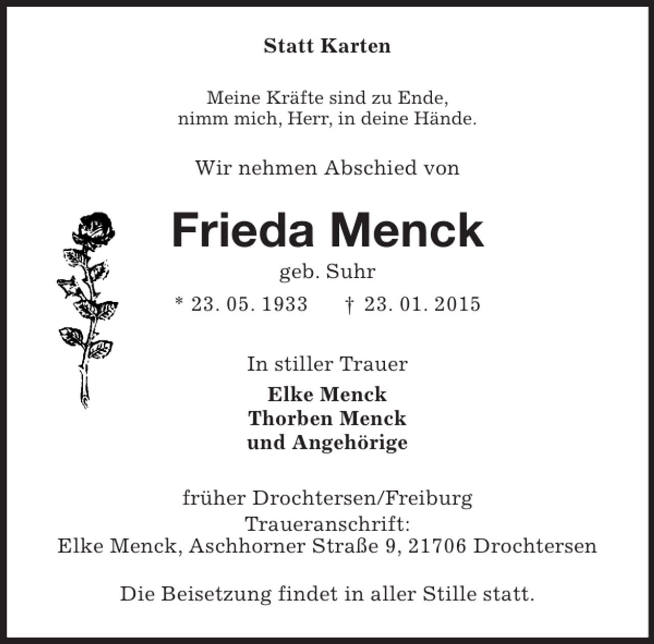<p>Statt Karten<br />Meine Kräfte sind zu Ende,<br />nimm mich, Herr, in deine Hände.<br />Wir nehmen Abschied von<br />Frieda Menck<br />geb. Suhr<br />* 23. 05. 1933 † 23. 01. 2015<br />In stiller Trauer<br />Elke Menck<br />Thorben Menck<br />und Angehörige<br />früher Drochtersen/Freiburg<br />Traueranschrift:<br />Elke Menck, Aschhorner Straße 9, 21706 Drochtersen</p><p>Die Beisetzung findet in aller Stille statt.</p>