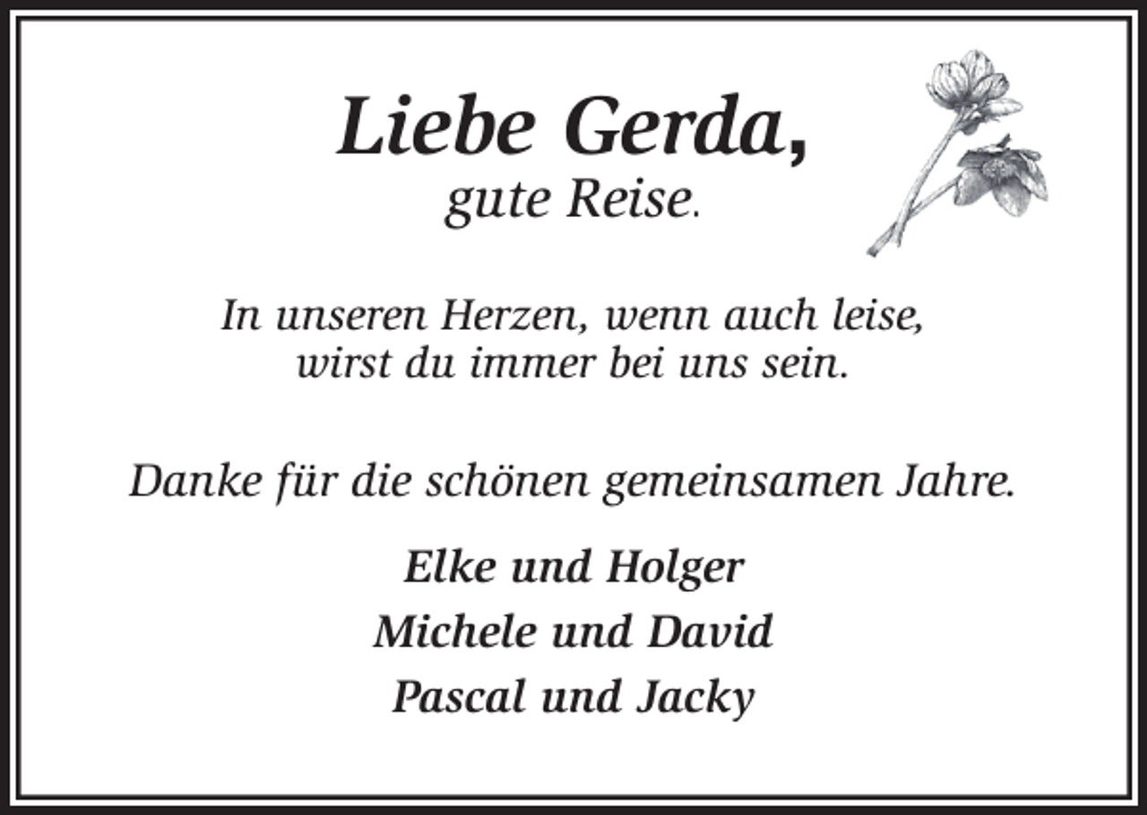<p>Liebe Gerda,<br />gute Reise.<br />In unseren Herzen, wenn auch leise,<br />wirst du immer bei uns sein.<br />Danke für die schönen gemeinsamen Jahre.<br />Elke und Holger<br />Michele und David<br />Pascal und Jacky</p>