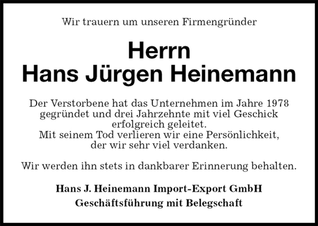 <p>Wir trauern um unseren Firmengründer<br />Herrn<br />Hans Jürgen Heinemann<br />Der Verstorbene hat das Unternehmen im Jahre 1978<br />gegründet und drei Jahrzehnte mit viel Geschick<br />erfolgreich geleitet.<br />Mit seinem Tod verlieren wir eine Persönlichkeit,<br />der wir sehr viel verdanken.</p><p>Wir werden ihn stets in dankbarer Erinnerung behalten.<br />Hans J. Heinemann Import-Export GmbH<br />Geschäftsführung mit Belegschaft</p>
