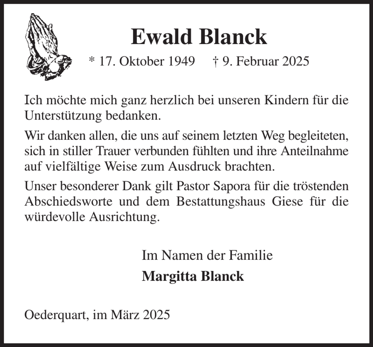 <p>Ewald Blanck<br />* 17. Oktober 1949 † 9. Februar 2025<br />Ich möchte mich ganz herzlich bei unseren Kindern für die Unterstützung bedanken.<br />Wir danken allen, die uns auf seinem letzten Weg begleiteten, sich in stiller Trauer verbunden fühlten und ihre Anteilnahme auf vielfältige Weise zum Ausdruck brachten.<br />Unser besonderer Dank gilt Pastor Sapora für die tröstenden Abschiedsworte und dem Bestattungshaus Giese für die würdevolle Ausrichtung.<br />Im Namen der Familie<br />Margitta Blanck<br />Oederquart, im März 2025</p>