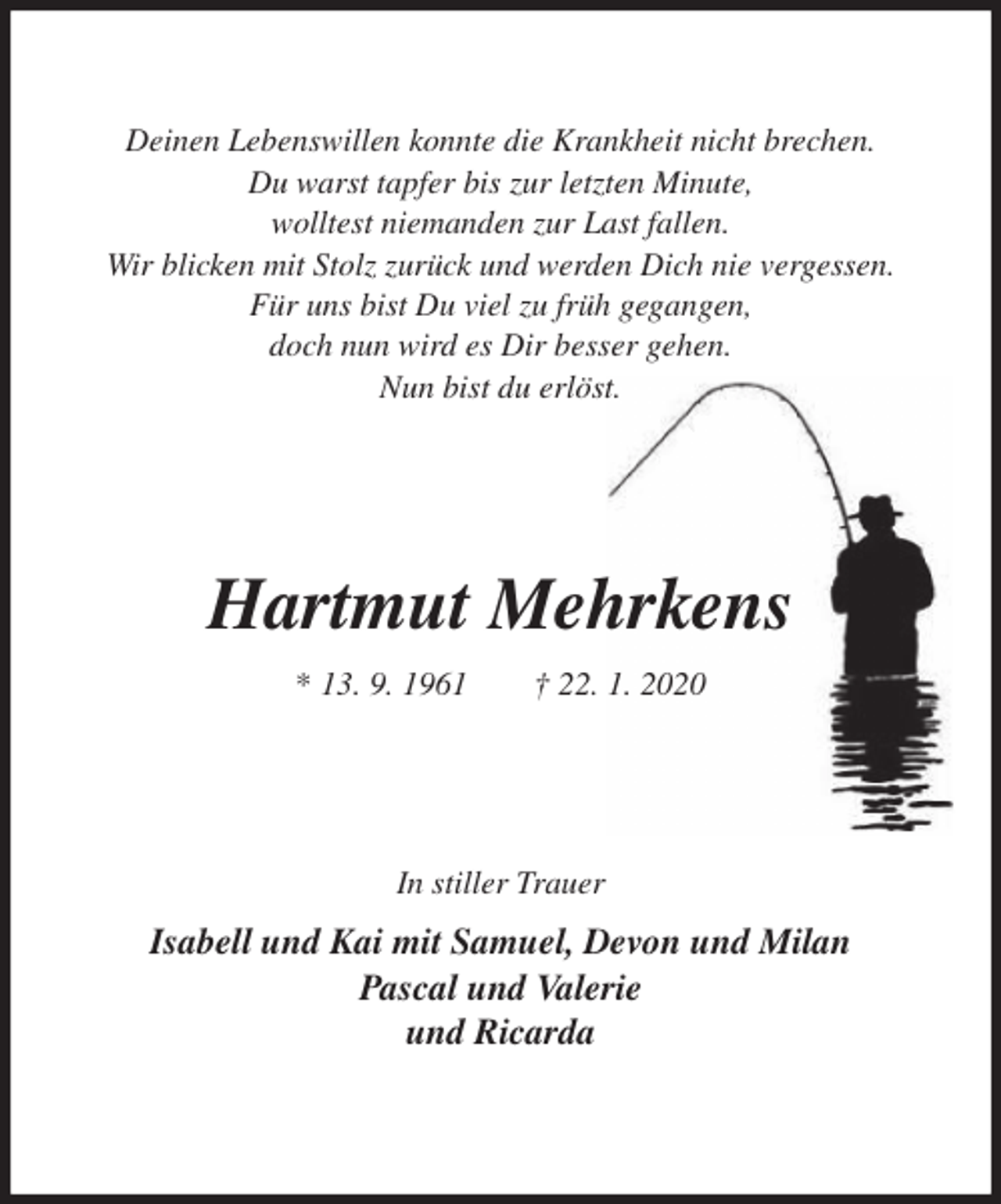 <p>Deinen Lebenswillen konnte die Krankheit nicht brechen.<br />Du warst tapfer bis zur letzten Minute,<br />wolltest niemanden zur Last fallen.<br />Wir blicken mit Stolz zurück und werden Dich nie vergessen.<br />Für uns bist Du viel zu früh gegangen,<br />doch nun wird es Dir besser gehen.<br />Nun bist du erlöst.<br />Hartmut Mehrkens<br />* 13. 9. 1961 † 22. 1. 2020<br />In stiller Trauer<br />Isabell und Kai mit Samuel, Devon und Milan<br />Pascal und Valerie<br />und Ricarda</p>