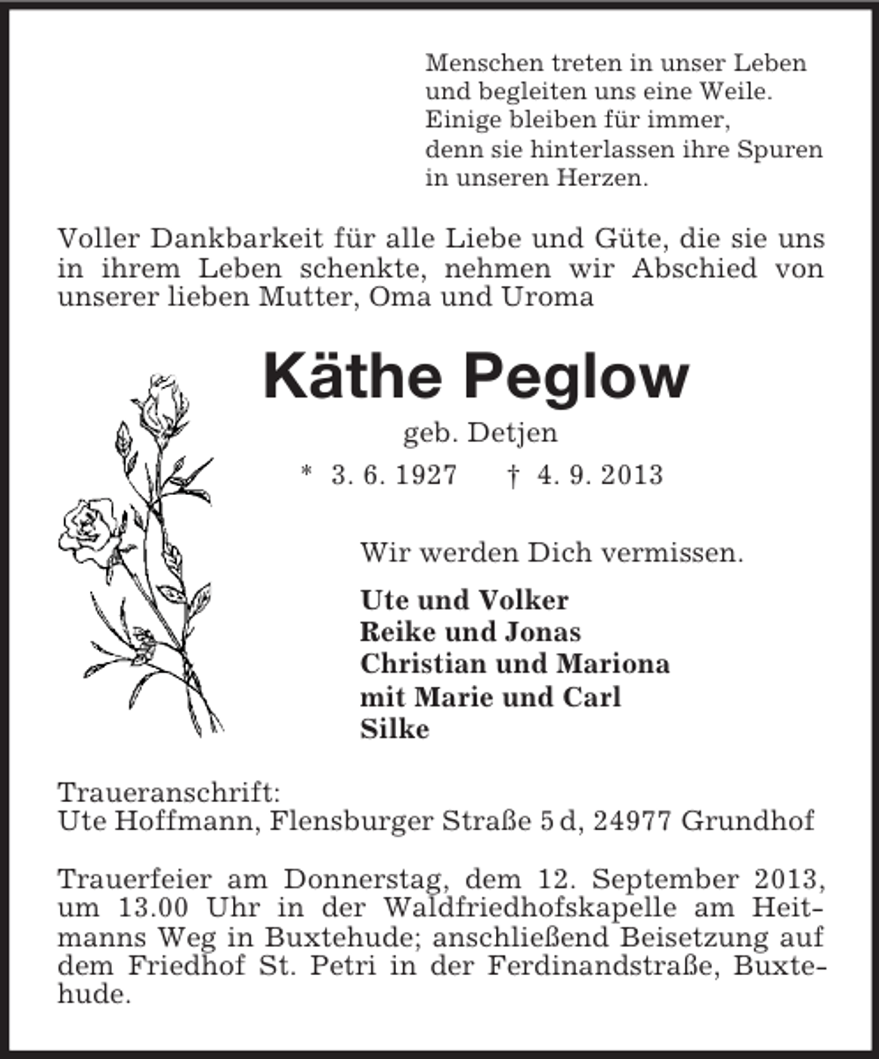 <p>Menschen treten in unser Leben<br />und begleiten uns eine Weile.<br />Einige bleiben für immer,<br />denn sie hinterlassen ihre Spuren<br />in unseren Herzen.<br />Voller Dankbarkeit für alle Liebe und Güte, die sie uns in ihrem Leben schenkte, nehmen wir Abschied von<br />unserer lieben Mutter, Oma und Uroma<br />Käthe Peglow<br />geb. Detjen<br />* 3. 6. 1927 † 4. 9. 2013<br />Wir werden Dich vermissen.<br />Ute und Volker<br />Reike und Jonas<br />Christian und Mariona<br />mit Marie und Carl<br />Silke<br />Traueranschrift:<br />Ute Hoffmann, Flensburger Straße 5 d, 24977 Grundhof</p><p>Trauerfeier am Donnerstag, dem 12. September 2013, um 13.00 Uhr in der Waldfriedhofskapelle am Heitmanns Weg in Buxtehude; anschließend Beisetzung auf dem Friedhof St. Petri in der Ferdinandstraße, Buxtehude.</p>