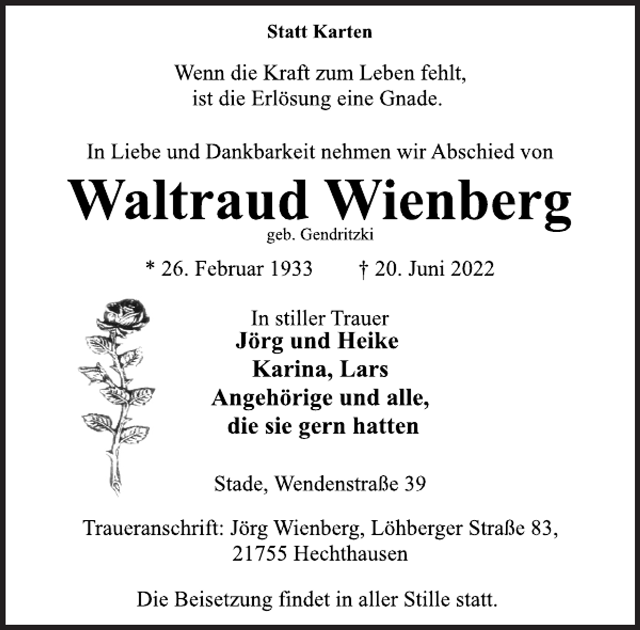 <p>Statt Karten<br />Wenn die Kraft zum Leben fehlt,<br />ist die Erlösung eine Gnade.<br />In Liebe und Dankbarkeit nehmen wir Abschied von<br />Waltraud Wienberg<br />* 26. Februar 1933 † 20. Juni 2022<br />In stiller Trauer<br />Jörg und Heike<br />Karina, Lars<br />Angehörige und alle,<br />die sie gern hatten<br />Stade, Wendenstraße 39<br />geb. Gendritzki<br />Traueranschrift: Jörg Wienberg, Löhberger Straße 83,<br />21755 Hechthausen<br />Die Beisetzung findet in aller Stille statt.</p>